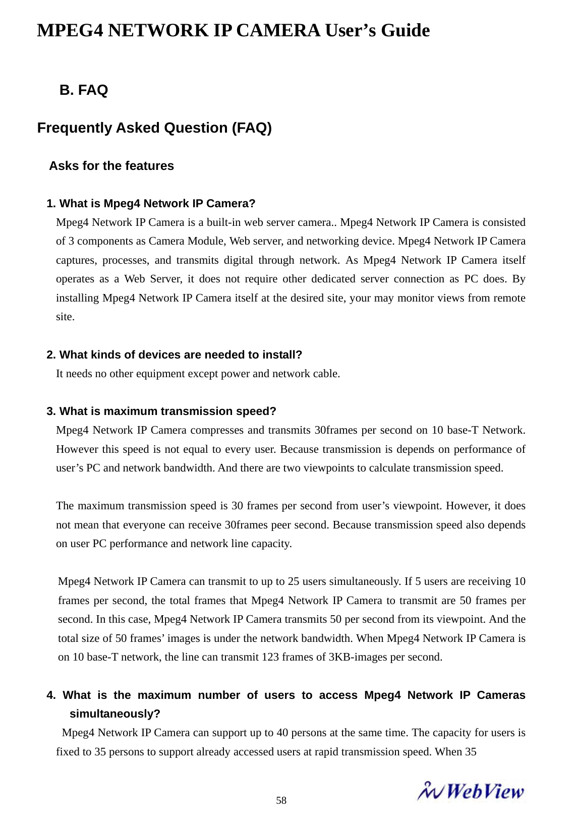 MPEG4 NETWORK IP CAMERA User&rsquo;s Guide    58B. FAQ  Frequently Asked Question (FAQ)  Asks for the features  1. What is Mpeg4 Network IP Camera? Mpeg4 Network IP Camera is a built-in web server camera.. Mpeg4 Network IP Camera is consisted of 3 components as Camera Module, Web server, and networking device. Mpeg4 Network IP Camera captures, processes, and transmits digital through network. As Mpeg4 Network IP Camera itself operates as a Web Server, it does not require other dedicated server connection as PC does. By installing Mpeg4 Network IP Camera itself at the desired site, your may monitor views from remote site.  2. What kinds of devices are needed to install? It needs no other equipment except power and network cable.  3. What is maximum transmission speed? Mpeg4 Network IP Camera compresses and transmits 30frames per second on 10 base-T Network. However this speed is not equal to every user. Because transmission is depends on performance of user&rsquo;s PC and network bandwidth. And there are two viewpoints to calculate transmission speed.  The maximum transmission speed is 30 frames per second from user&rsquo;s viewpoint. However, it does not mean that everyone can receive 30frames peer second. Because transmission speed also depends on user PC performance and network line capacity.    Mpeg4 Network IP Camera can transmit to up to 25 users simultaneously. If 5 users are receiving 10 frames per second, the total frames that Mpeg4 Network IP Camera to transmit are 50 frames per second. In this case, Mpeg4 Network IP Camera transmits 50 per second from its viewpoint. And the total size of 50 frames&rsquo; images is under the network bandwidth. When Mpeg4 Network IP Camera is on 10 base-T network, the line can transmit 123 frames of 3KB-images per second.    4. What is the maximum number of users to access Mpeg4 Network IP Cameras simultaneously?   Mpeg4 Network IP Camera can support up to 40 persons at the same time. The capacity for users is fixed to 35 persons to support already accessed users at rapid transmission speed. When 35 