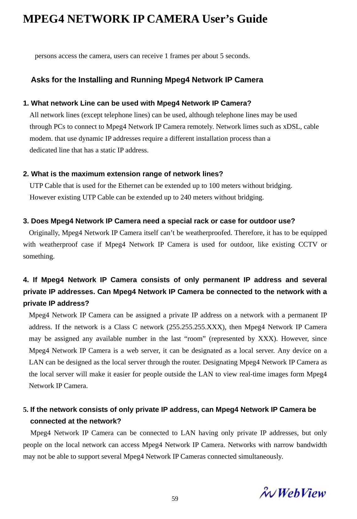MPEG4 NETWORK IP CAMERA User&rsquo;s Guide    59persons access the camera, users can receive 1 frames per about 5 seconds.  Asks for the Installing and Running Mpeg4 Network IP Camera  1. What network Line can be used with Mpeg4 Network IP Camera? All network lines (except telephone lines) can be used, although telephone lines may be used through PCs to connect to Mpeg4 Network IP Camera remotely. Network limes such as xDSL, cable modem. that use dynamic IP addresses require a different installation process than a   dedicated line that has a static IP address.  2. What is the maximum extension range of network lines? UTP Cable that is used for the Ethernet can be extended up to 100 meters without bridging.   However existing UTP Cable can be extended up to 240 meters without bridging.  3. Does Mpeg4 Network IP Camera need a special rack or case for outdoor use? Originally, Mpeg4 Network IP Camera itself can&rsquo;t be weatherproofed. Therefore, it has to be equipped with weatherproof case if Mpeg4 Network IP Camera is used for outdoor, like existing CCTV or something.  4. If Mpeg4 Network IP Camera consists of only permanent IP address and several private IP addresses. Can Mpeg4 Network IP Camera be connected to the network with a private IP address? Mpeg4 Network IP Camera can be assigned a private IP address on a network with a permanent IP address. If the network is a Class C network (255.255.255.XXX), then Mpeg4 Network IP Camera may be assigned any available number in the last &ldquo;room&rdquo; (represented by XXX). However, since Mpeg4 Network IP Camera is a web server, it can be designated as a local server. Any device on a LAN can be designed as the local server through the router. Designating Mpeg4 Network IP Camera as the local server will make it easier for people outside the LAN to view real-time images form Mpeg4 Network IP Camera.  5. If the network consists of only private IP address, can Mpeg4 Network IP Camera be   connected at the network? Mpeg4 Network IP Camera can be connected to LAN having only private IP addresses, but only people on the local network can access Mpeg4 Network IP Camera. Networks with narrow bandwidth may not be able to support several Mpeg4 Network IP Cameras connected simultaneously.  