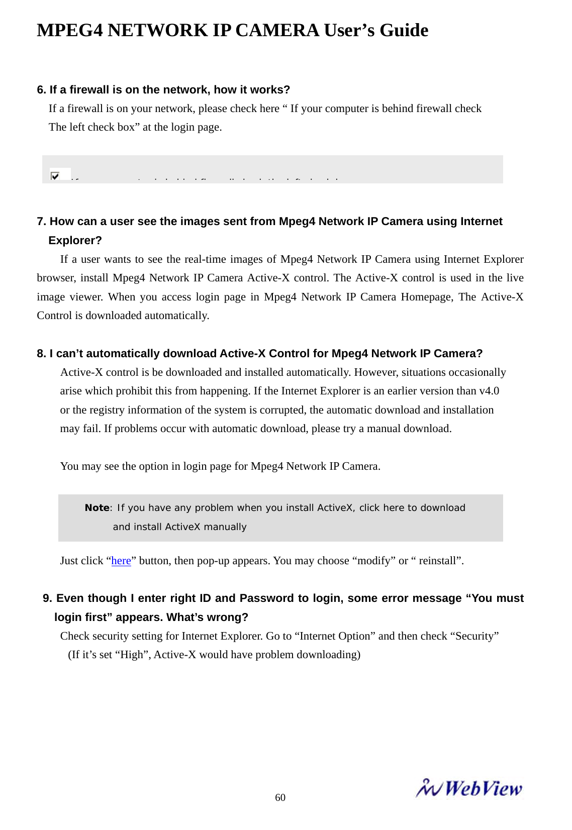 MPEG4 NETWORK IP CAMERA User&rsquo;s Guide    606. If a firewall is on the network, how it works? If a firewall is on your network, please check here &ldquo; If your computer is behind firewall check   The left check box&rdquo; at the login page.     7. How can a user see the images sent from Mpeg4 Network IP Camera using Internet   Explorer?    If a user wants to see the real-time images of Mpeg4 Network IP Camera using Internet Explorer browser, install Mpeg4 Network IP Camera Active-X control. The Active-X control is used in the live image viewer. When you access login page in Mpeg4 Network IP Camera Homepage, The Active-X Control is downloaded automatically.  8. I can&rsquo;t automatically download Active-X Control for Mpeg4 Network IP Camera?     Active-X control is be downloaded and installed automatically. However, situations occasionally arise which prohibit this from happening. If the Internet Explorer is an earlier version than v4.0 or the registry information of the system is corrupted, the automatic download and installation may fail. If problems occur with automatic download, please try a manual download.    You may see the option in login page for Mpeg4 Network IP Camera.       Just click &ldquo;here&rdquo; button, then pop-up appears. You may choose &ldquo;modify&rdquo; or &ldquo; reinstall&rdquo;.  9. Even though I enter right ID and Password to login, some error message &ldquo;You must login first&rdquo; appears. What&rsquo;s wrong?     Check security setting for Internet Explorer. Go to &ldquo;Internet Option&rdquo; and then check &ldquo;Security&rdquo;     (If it&rsquo;s set &ldquo;High&rdquo;, Active-X would have problem downloading)          Note: If you have any problem when you install ActiveX, click here to download  and install ActiveX manually If    t  i  b hi d fi ll h k th  l ft  h k b
