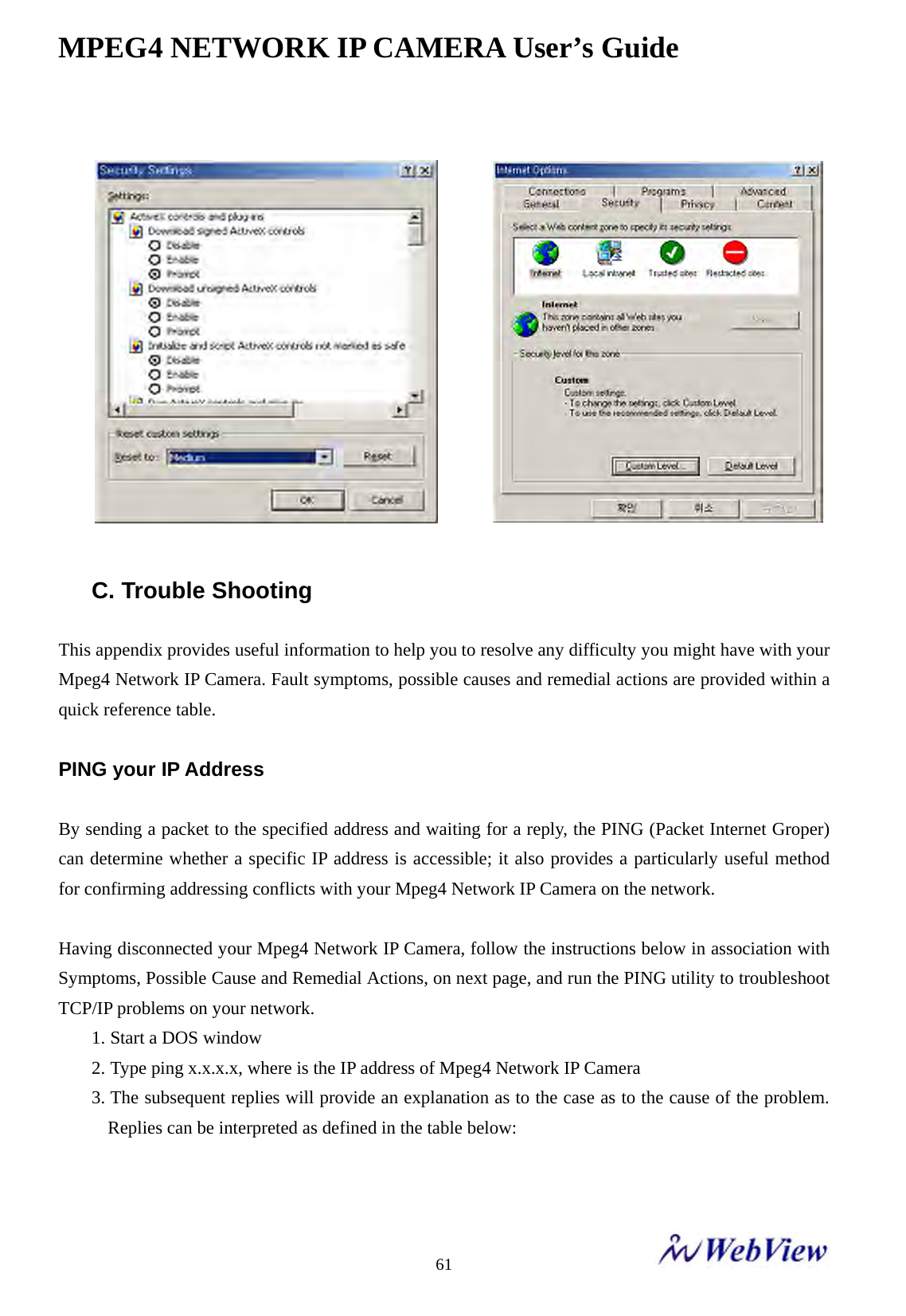 MPEG4 NETWORK IP CAMERA User&rsquo;s Guide    61                  C. Trouble Shooting  This appendix provides useful information to help you to resolve any difficulty you might have with your Mpeg4 Network IP Camera. Fault symptoms, possible causes and remedial actions are provided within a quick reference table.  PING your IP Address  By sending a packet to the specified address and waiting for a reply, the PING (Packet Internet Groper) can determine whether a specific IP address is accessible; it also provides a particularly useful method for confirming addressing conflicts with your Mpeg4 Network IP Camera on the network.  Having disconnected your Mpeg4 Network IP Camera, follow the instructions below in association with Symptoms, Possible Cause and Remedial Actions, on next page, and run the PING utility to troubleshoot TCP/IP problems on your network. 1. Start a DOS window 2. Type ping x.x.x.x, where is the IP address of Mpeg4 Network IP Camera 3. The subsequent replies will provide an explanation as to the case as to the cause of the problem. Replies can be interpreted as defined in the table below:   