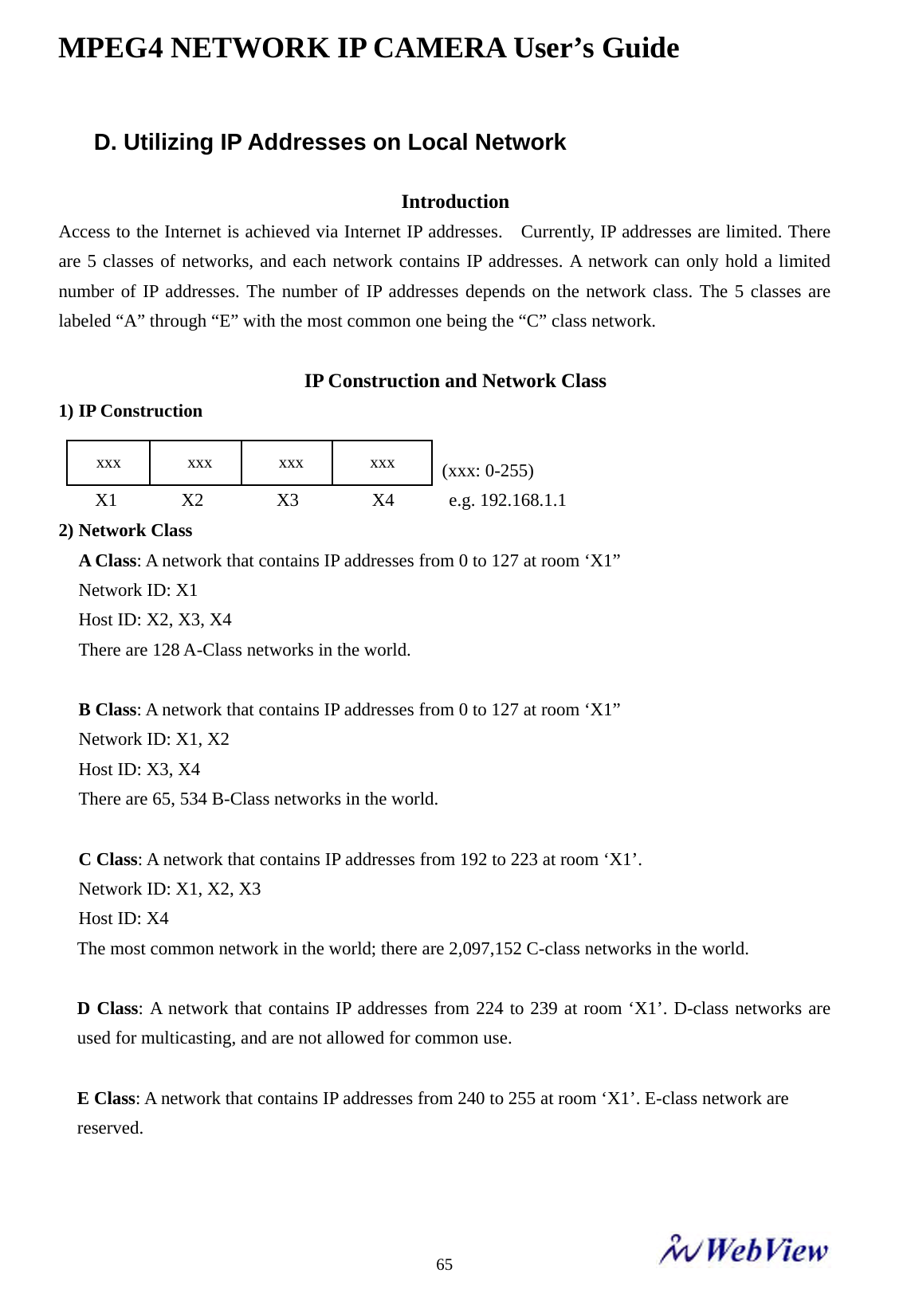 MPEG4 NETWORK IP CAMERA User&rsquo;s Guide    65D. Utilizing IP Addresses on Local Network  Introduction Access to the Internet is achieved via Internet IP addresses.    Currently, IP addresses are limited. There are 5 classes of networks, and each network contains IP addresses. A network can only hold a limited number of IP addresses. The number of IP addresses depends on the network class. The 5 classes are labeled &ldquo;A&rdquo; through &ldquo;E&rdquo; with the most common one being the &ldquo;C&rdquo; class network.  IP Construction and Network Class 1) IP Construction                                            (xxx: 0-255)     X1       X2        X3        X4      e.g. 192.168.1.1 2) Network Class A Class: A network that contains IP addresses from 0 to 127 at room &lsquo;X1&rdquo; Network ID: X1 Host ID: X2, X3, X4 There are 128 A-Class networks in the world.  B Class: A network that contains IP addresses from 0 to 127 at room &lsquo;X1&rdquo; Network ID: X1, X2 Host ID: X3, X4 There are 65, 534 B-Class networks in the world.  C Class: A network that contains IP addresses from 192 to 223 at room &lsquo;X1&rsquo;. Network ID: X1, X2, X3 Host ID: X4 The most common network in the world; there are 2,097,152 C-class networks in the world.  D Class: A network that contains IP addresses from 224 to 239 at room &lsquo;X1&rsquo;. D-class networks are used for multicasting, and are not allowed for common use.  E Class: A network that contains IP addresses from 240 to 255 at room &lsquo;X1&rsquo;. E-class network are   reserved.    xxx        xxx        xxx        xxx 