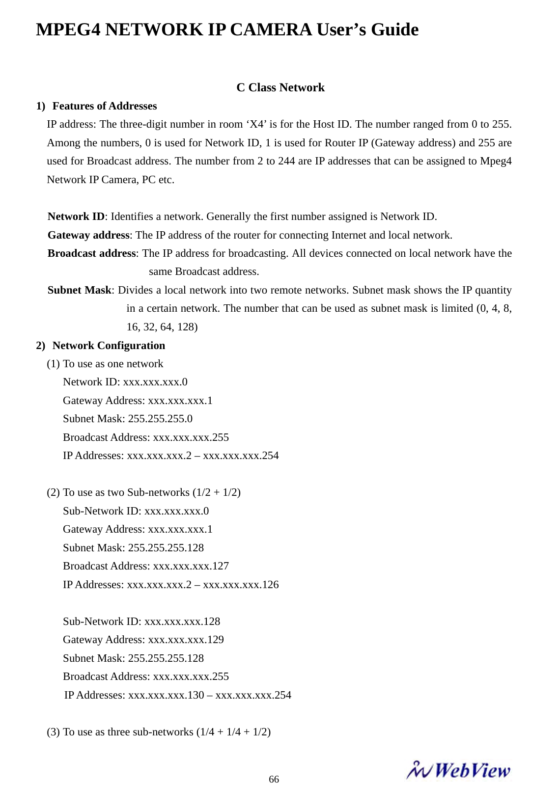MPEG4 NETWORK IP CAMERA User&rsquo;s Guide    66C Class Network 1)  Features of Addresses IP address: The three-digit number in room &lsquo;X4&rsquo; is for the Host ID. The number ranged from 0 to 255. Among the numbers, 0 is used for Network ID, 1 is used for Router IP (Gateway address) and 255 are used for Broadcast address. The number from 2 to 244 are IP addresses that can be assigned to Mpeg4 Network IP Camera, PC etc.  Network ID: Identifies a network. Generally the first number assigned is Network ID. Gateway address: The IP address of the router for connecting Internet and local network.   Broadcast address: The IP address for broadcasting. All devices connected on local network have the same Broadcast address. Subnet Mask: Divides a local network into two remote networks. Subnet mask shows the IP quantity in a certain network. The number that can be used as subnet mask is limited (0, 4, 8, 16, 32, 64, 128) 2)  Network Configuration (1) To use as one network Network ID: xxx.xxx.xxx.0 Gateway Address: xxx.xxx.xxx.1 Subnet Mask: 255.255.255.0 Broadcast Address: xxx.xxx.xxx.255 IP Addresses: xxx.xxx.xxx.2 &ndash; xxx.xxx.xxx.254  (2) To use as two Sub-networks (1/2 + 1/2) Sub-Network ID: xxx.xxx.xxx.0 Gateway Address: xxx.xxx.xxx.1 Subnet Mask: 255.255.255.128 Broadcast Address: xxx.xxx.xxx.127 IP Addresses: xxx.xxx.xxx.2 &ndash; xxx.xxx.xxx.126  Sub-Network ID: xxx.xxx.xxx.128 Gateway Address: xxx.xxx.xxx.129 Subnet Mask: 255.255.255.128 Broadcast Address: xxx.xxx.xxx.255      IP Addresses: xxx.xxx.xxx.130 &ndash; xxx.xxx.xxx.254  (3) To use as three sub-networks (1/4 + 1/4 + 1/2) 