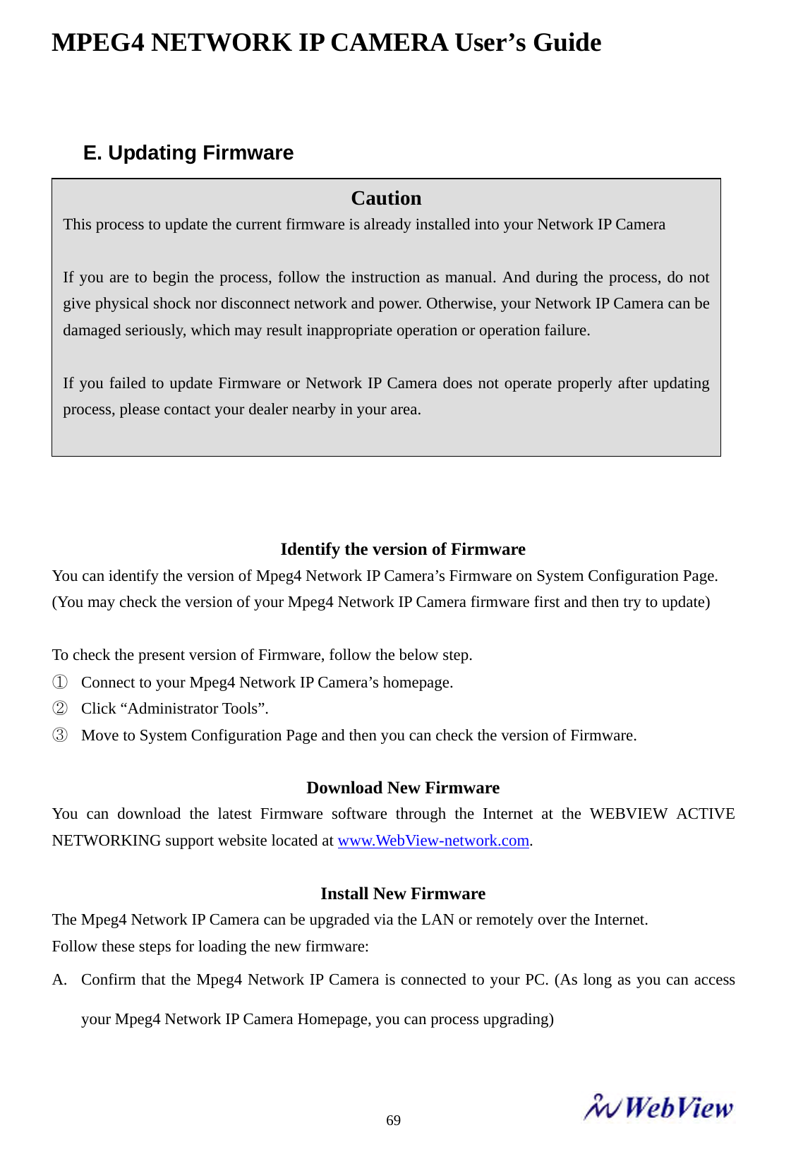 MPEG4 NETWORK IP CAMERA User&rsquo;s Guide    69 E. Updating Firmware                 Identify the version of Firmware You can identify the version of Mpeg4 Network IP Camera&rsquo;s Firmware on System Configuration Page.   (You may check the version of your Mpeg4 Network IP Camera firmware first and then try to update)   To check the present version of Firmware, follow the below step. ① Connect to your Mpeg4 Network IP Camera&rsquo;s homepage.   ② Click &ldquo;Administrator Tools&rdquo;.   ③ Move to System Configuration Page and then you can check the version of Firmware.    Download New Firmware You can download the latest Firmware software through the Internet at the WEBVIEW ACTIVE NETWORKING support website located at www.WebView-network.com.  Install New Firmware The Mpeg4 Network IP Camera can be upgraded via the LAN or remotely over the Internet. Follow these steps for loading the new firmware:   A. Confirm that the Mpeg4 Network IP Camera is connected to your PC. (As long as you can access your Mpeg4 Network IP Camera Homepage, you can process upgrading)  Caution This process to update the current firmware is already installed into your Network IP Camera  If you are to begin the process, follow the instruction as manual. And during the process, do not give physical shock nor disconnect network and power. Otherwise, your Network IP Camera can be damaged seriously, which may result inappropriate operation or operation failure.  If you failed to update Firmware or Network IP Camera does not operate properly after updating process, please contact your dealer nearby in your area.  