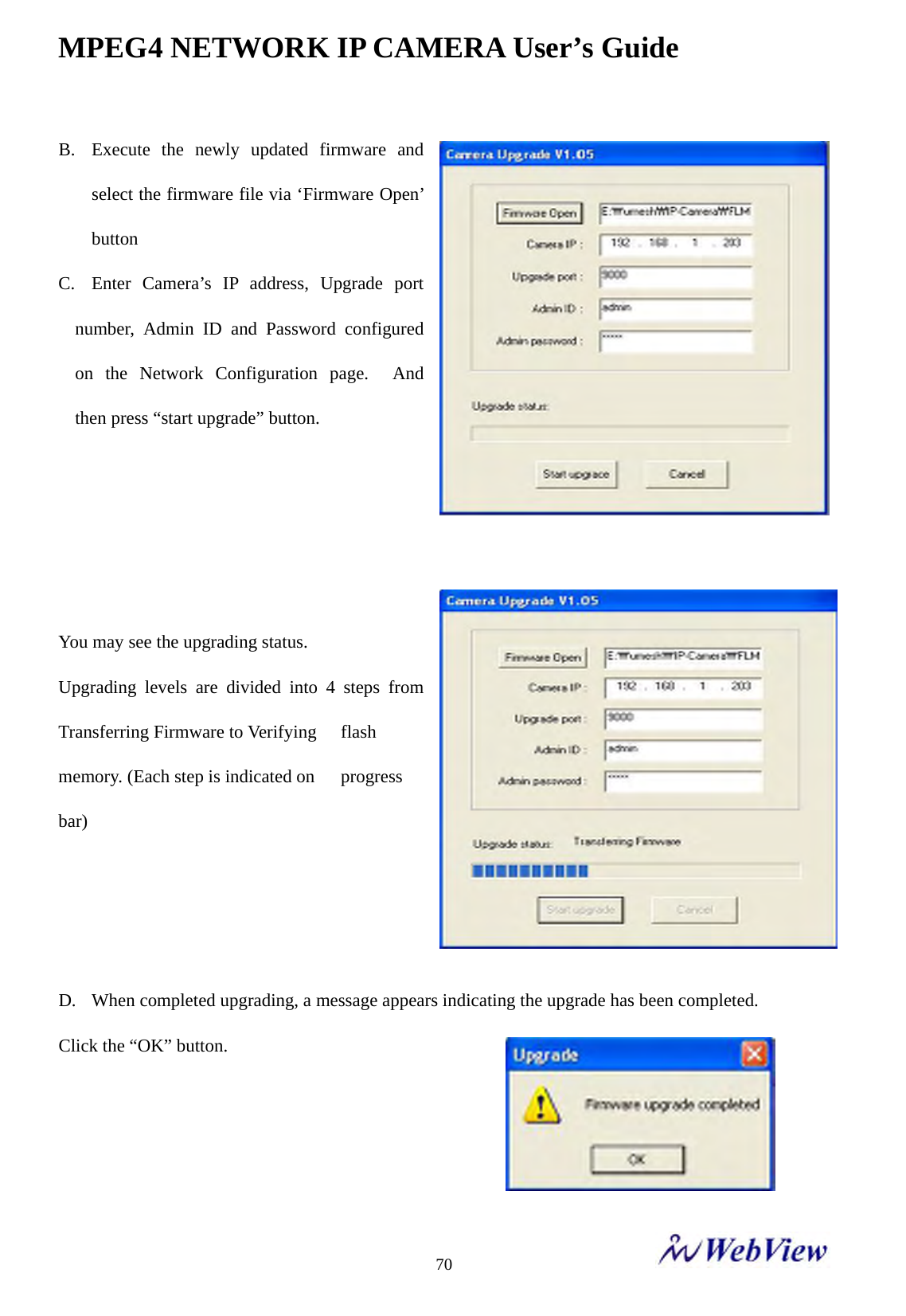 MPEG4 NETWORK IP CAMERA User&rsquo;s Guide    70B. Execute the newly updated firmware and select the firmware file via &lsquo;Firmware Open&rsquo; button  C. Enter Camera&rsquo;s IP address, Upgrade port number, Admin ID and Password configured on the Network Configuration page.  And then press &ldquo;start upgrade&rdquo; button.     You may see the upgrading status. Upgrading levels are divided into 4 steps from Transferring Firmware to Verifying    flash memory. (Each step is indicated on    progress bar)    D. When completed upgrading, a message appears indicating the upgrade has been completed.   Click the &ldquo;OK&rdquo; button.     