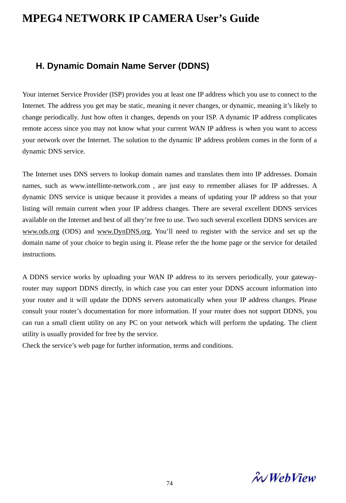MPEG4 NETWORK IP CAMERA User&rsquo;s Guide    74 H. Dynamic Domain Name Server (DDNS)  Your internet Service Provider (ISP) provides you at least one IP address which you use to connect to the Internet. The address you get may be static, meaning it never changes, or dynamic, meaning it&rsquo;s likely to change periodically. Just how often it changes, depends on your ISP. A dynamic IP address complicates remote access since you may not know what your current WAN IP address is when you want to access your network over the Internet. The solution to the dynamic IP address problem comes in the form of a dynamic DNS service.  The Internet uses DNS servers to lookup domain names and translates them into IP addresses. Domain names, such as www.intellinte-network.com , are just easy to remember aliases for IP addresses. A dynamic DNS service is unique because it provides a means of updating your IP address so that your listing will remain current when your IP address changes. There are several excellent DDNS services available on the Internet and best of all they&rsquo;re free to use. Two such several excellent DDNS services are www.ods.org (ODS) and www.DynDNS.org. You&rsquo;ll need to register with the service and set up the domain name of your choice to begin using it. Please refer the the home page or the service for detailed instructions.  A DDNS service works by uploading your WAN IP address to its servers periodically, your gateway-router may support DDNS directly, in which case you can enter your DDNS account information into your router and it will update the DDNS servers automatically when your IP address changes. Please consult your router&rsquo;s documentation for more information. If your router does not support DDNS, you can run a small client utility on any PC on your network which will perform the updating. The client utility is usually provided for free by the service. Check the service&rsquo;s web page for further information, terms and conditions.   