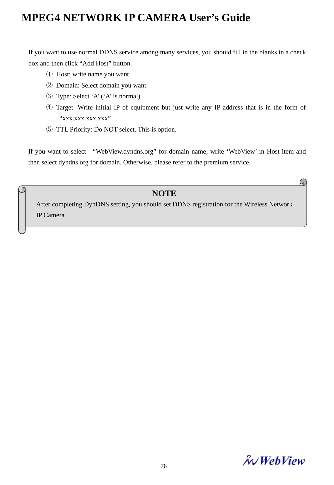 MPEG4 NETWORK IP CAMERA User&rsquo;s Guide    76If you want to use normal DDNS service among many services, you should fill in the blanks in a check box and then click &ldquo;Add Host&rdquo; button. ①  Host: write name you want. ②  Domain: Select domain you want. ③  Type: Select &lsquo;A&rsquo; (&lsquo;A&rsquo; is normal) ④ Target: Write initial IP of equipment but just write any IP address that is in the form of &ldquo;xxx.xxx.xxx.xxx&rdquo; ⑤  TTL Priority: Do NOT select. This is option.  If you want to select  &ldquo;WebView.dyndns.org&rdquo; for domain name, write &lsquo;WebView&rsquo; in Host item and then select dyndns.org for domain. Otherwise, please refer to the premium service.                     NOTE After completing DynDNS setting, you should set DDNS registration for the Wireless Network   IP Camera 