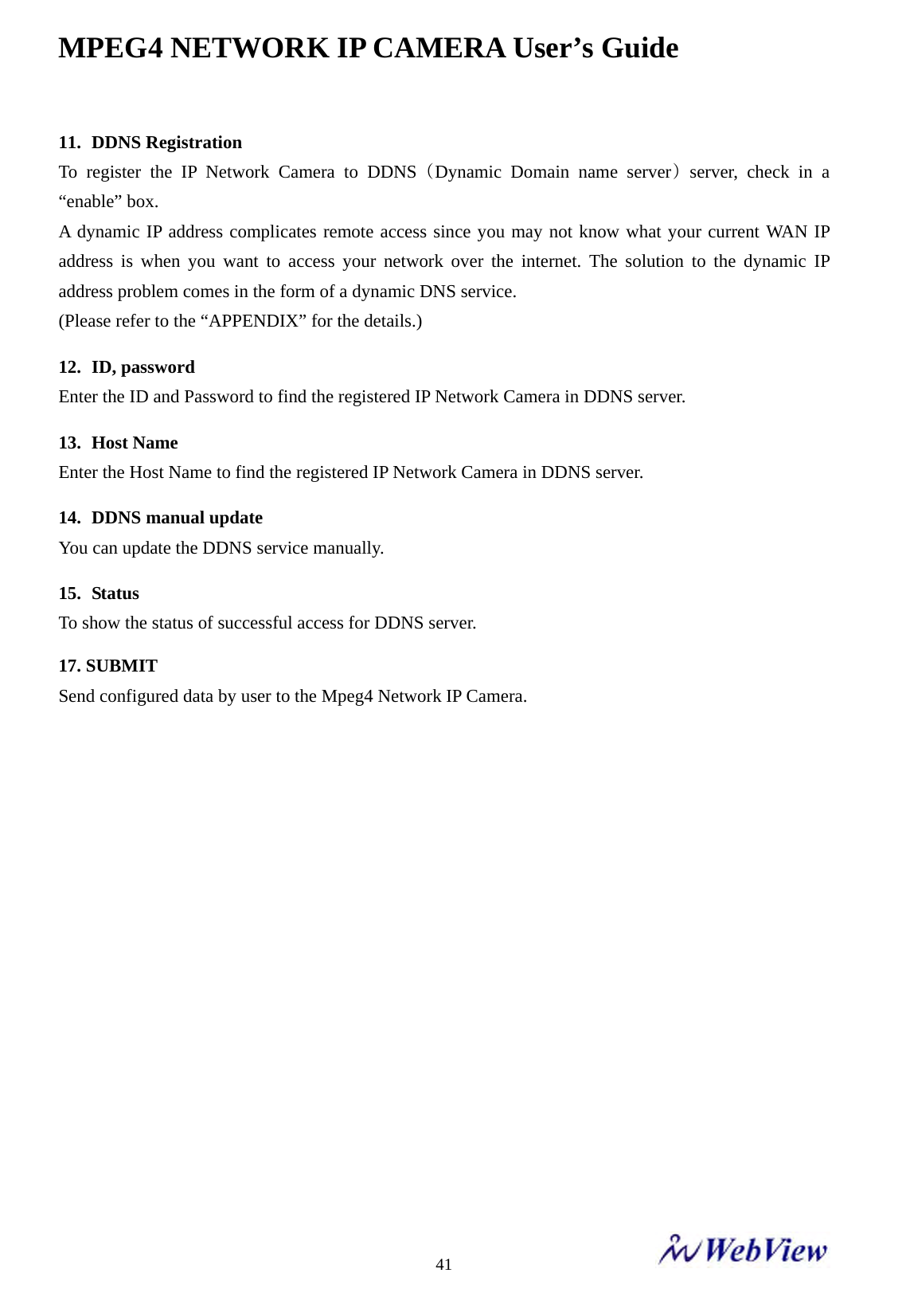 MPEG4 NETWORK IP CAMERA User&rsquo;s Guide    4111. DDNS Registration To register the IP Network Camera to DDNS (Dynamic Domain name server) server, check in a &ldquo;enable&rdquo; box.   A dynamic IP address complicates remote access since you may not know what your current WAN IP address is when you want to access your network over the internet. The solution to the dynamic IP address problem comes in the form of a dynamic DNS service. (Please refer to the &ldquo;APPENDIX&rdquo; for the details.)  12. ID, password Enter the ID and Password to find the registered IP Network Camera in DDNS server.  13. Host Name Enter the Host Name to find the registered IP Network Camera in DDNS server.  14. DDNS manual update You can update the DDNS service manually.  15. Status To show the status of successful access for DDNS server.  17. SUBMIT   Send configured data by user to the Mpeg4 Network IP Camera.                 
