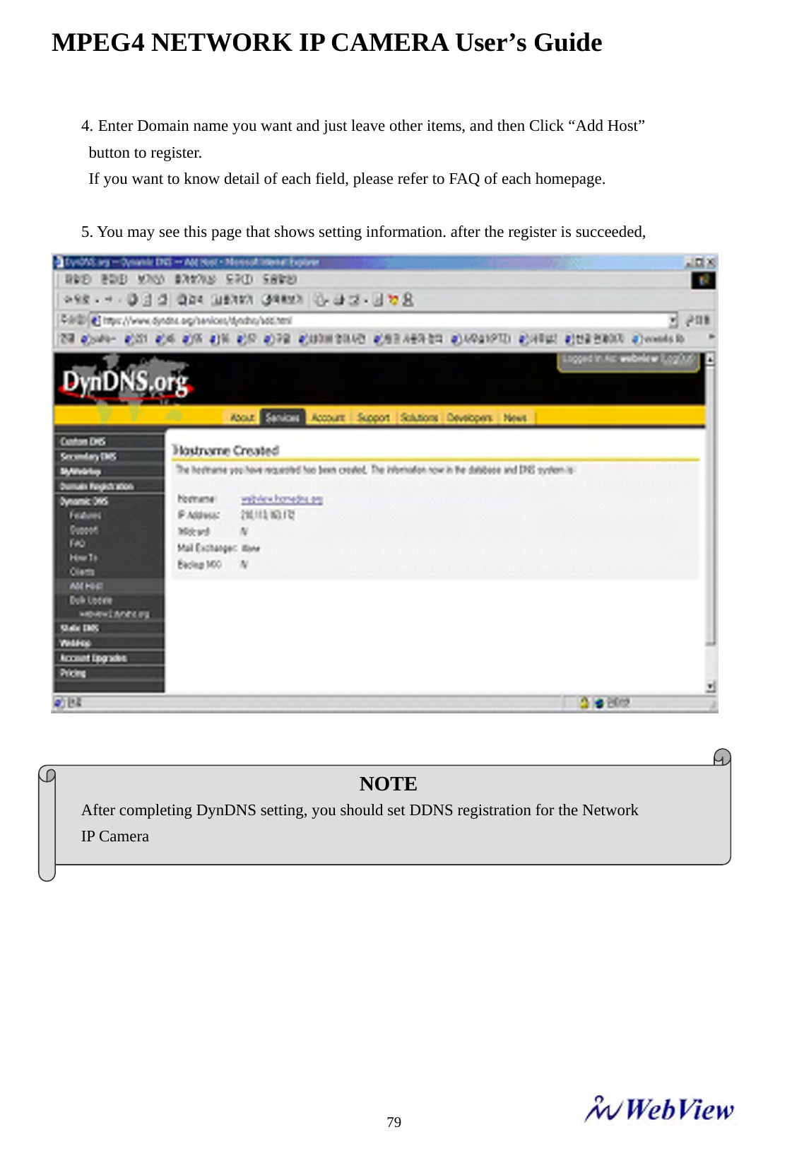 MPEG4 NETWORK IP CAMERA User&rsquo;s Guide    794. Enter Domain name you want and just leave other items, and then Click &ldquo;Add Host&rdquo;   button to register. If you want to know detail of each field, please refer to FAQ of each homepage.  5. You may see this page that shows setting information. after the register is succeeded,     NOTE After completing DynDNS setting, you should set DDNS registration for the Network   IP Camera 
