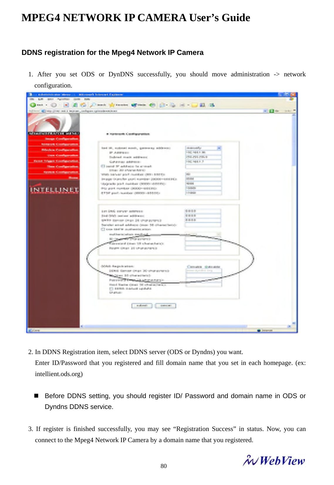 MPEG4 NETWORK IP CAMERA User&rsquo;s Guide    80DDNS registration for the Mpeg4 Network IP Camera  1. After you set ODS or DynDNS successfully, you should move administration -> network configuration.   2. In DDNS Registration item, select DDNS server (ODS or Dyndns) you want.   Enter ID/Password that you registered and fill domain name that you set in each homepage. (ex: intellient.ods.org)    Before DDNS setting, you should register ID/ Password and domain name in ODS or Dyndns DDNS service.  3. If register is finished successfully, you may see &ldquo;Registration Success&rdquo; in status. Now, you can connect to the Mpeg4 Network IP Camera by a domain name that you registered. 