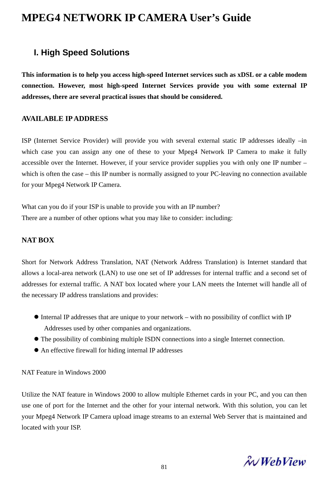 MPEG4 NETWORK IP CAMERA User&rsquo;s Guide    81I. High Speed Solutions  This information is to help you access high-speed Internet services such as xDSL or a cable modem connection. However, most high-speed Internet Services provide you with some external IP addresses, there are several practical issues that should be considered.  AVAILABLE IP ADDRESS  ISP (Internet Service Provider) will provide you with several external static IP addresses ideally &ndash;in which case you can assign any one of these to your Mpeg4 Network IP Camera to make it fully accessible over the Internet. However, if your service provider supplies you with only one IP number &ndash; which is often the case &ndash; this IP number is normally assigned to your PC-leaving no connection available for your Mpeg4 Network IP Camera.    What can you do if your ISP is unable to provide you with an IP number?   There are a number of other options what you may like to consider: including:  NAT BOX  Short for Network Address Translation, NAT (Network Address Translation) is Internet standard that allows a local-area network (LAN) to use one set of IP addresses for internal traffic and a second set of addresses for external traffic. A NAT box located where your LAN meets the Internet will handle all of the necessary IP address translations and provides:    z Internal IP addresses that are unique to your network &ndash; with no possibility of conflict with IP     Addresses used by other companies and organizations. z The possibility of combining multiple ISDN connections into a single Internet connection. z An effective firewall for hiding internal IP addresses  NAT Feature in Windows 2000  Utilize the NAT feature in Windows 2000 to allow multiple Ethernet cards in your PC, and you can then use one of port for the Internet and the other for your internal network. With this solution, you can let your Mpeg4 Network IP Camera upload image streams to an external Web Server that is maintained and located with your ISP.  