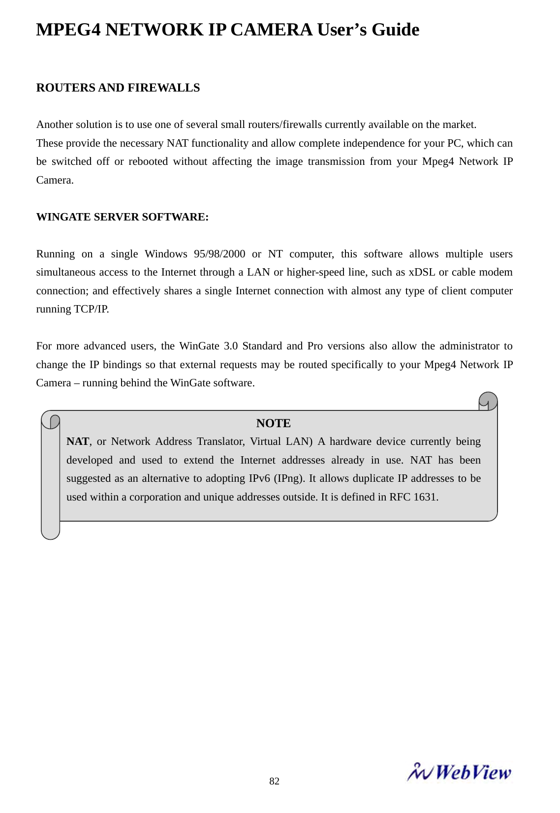 MPEG4 NETWORK IP CAMERA User&rsquo;s Guide    82ROUTERS AND FIREWALLS  Another solution is to use one of several small routers/firewalls currently available on the market. These provide the necessary NAT functionality and allow complete independence for your PC, which can be switched off or rebooted without affecting the image transmission from your Mpeg4 Network IP Camera.   WINGATE SERVER SOFTWARE:  Running on a single Windows 95/98/2000 or NT computer, this software allows multiple users simultaneous access to the Internet through a LAN or higher-speed line, such as xDSL or cable modem connection; and effectively shares a single Internet connection with almost any type of client computer running TCP/IP.  For more advanced users, the WinGate 3.0 Standard and Pro versions also allow the administrator to change the IP bindings so that external requests may be routed specifically to your Mpeg4 Network IP Camera &ndash; running behind the WinGate software.                    NOTE NAT, or Network Address Translator, Virtual LAN) A hardware device currently being developed and used to extend the Internet addresses already in use. NAT has been suggested as an alternative to adopting IPv6 (IPng). It allows duplicate IP addresses to be used within a corporation and unique addresses outside. It is defined in RFC 1631. 