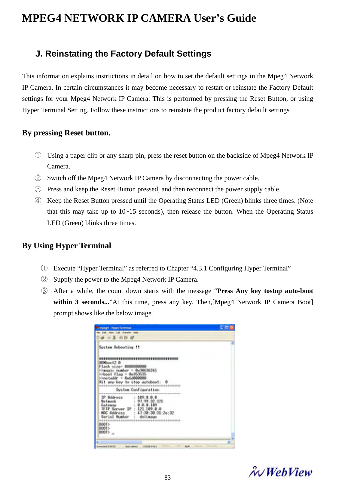 MPEG4 NETWORK IP CAMERA User&rsquo;s Guide    83J. Reinstating the Factory Default Settings  This information explains instructions in detail on how to set the default settings in the Mpeg4 Network IP Camera. In certain circumstances it may become necessary to restart or reinstate the Factory Default settings for your Mpeg4 Network IP Camera: This is performed by pressing the Reset Button, or using Hyper Terminal Setting. Follow these instructions to reinstate the product factory default settings  By pressing Reset button.  ① Using a paper clip or any sharp pin, press the reset button on the backside of Mpeg4 Network IP Camera. ② Switch off the Mpeg4 Network IP Camera by disconnecting the power cable. ③ Press and keep the Reset Button pressed, and then reconnect the power supply cable. ④ Keep the Reset Button pressed until the Operating Status LED (Green) blinks three times. (Note that this may take up to 10~15 seconds), then release the button. When the Operating Status LED (Green) blinks three times.  By Using Hyper Terminal    ① Execute &ldquo;Hyper Terminal&rdquo; as referred to Chapter &ldquo;4.3.1 Configuring Hyper Terminal&rdquo;   ② Supply the power to the Mpeg4 Network IP Camera. ③ After a while, the count down starts with the message &ldquo;Press Any key tostop auto-boot within 3 seconds...&rdquo;At this time, press any key. Then,[Mpeg4 Network IP Camera Boot] prompt shows like the below image.    