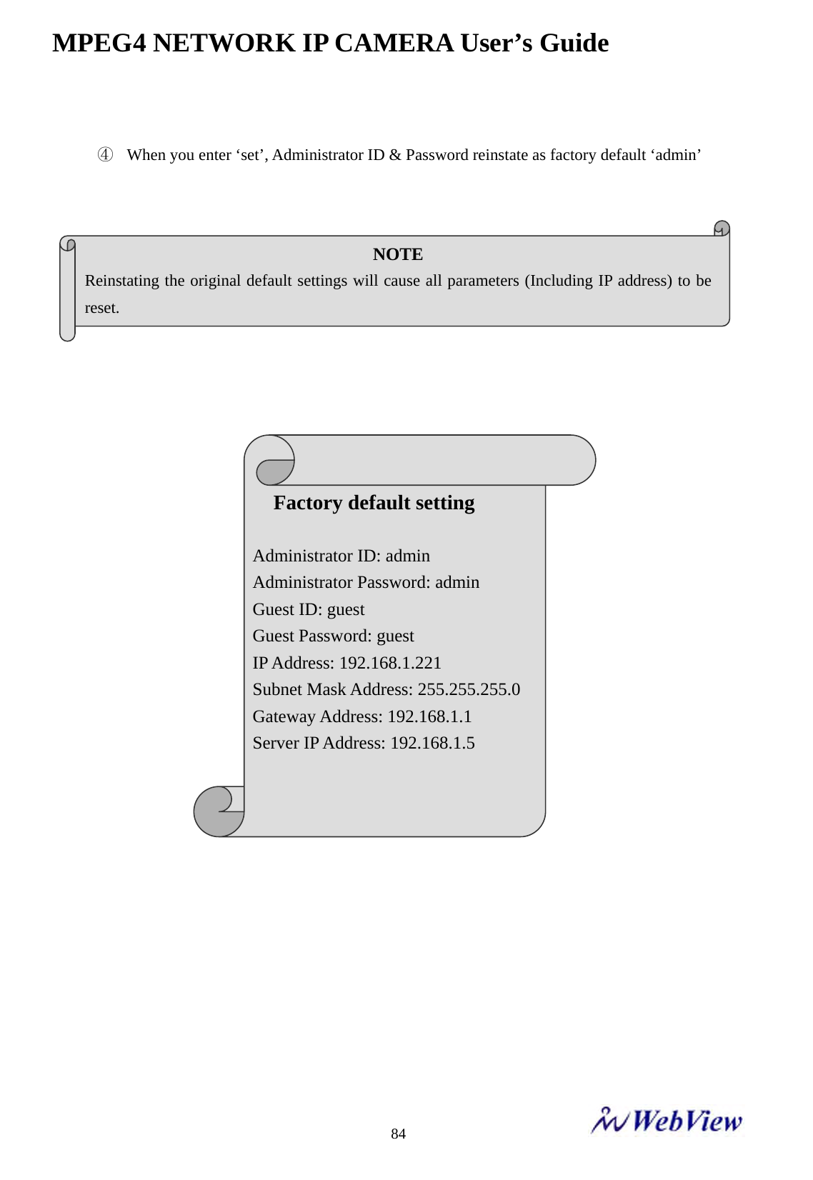 MPEG4 NETWORK IP CAMERA User&rsquo;s Guide    84 ④ When you enter &lsquo;set&rsquo;, Administrator ID &amp; Password reinstate as factory default &lsquo;admin&rsquo;                                   NOTE Reinstating the original default settings will cause all parameters (Including IP address) to be reset.  Factory default setting  Administrator ID: admin Administrator Password: admin Guest ID: guest Guest Password: guest IP Address: 192.168.1.221 Subnet Mask Address: 255.255.255.0 Gateway Address: 192.168.1.1 Server IP Address: 192.168.1.5   