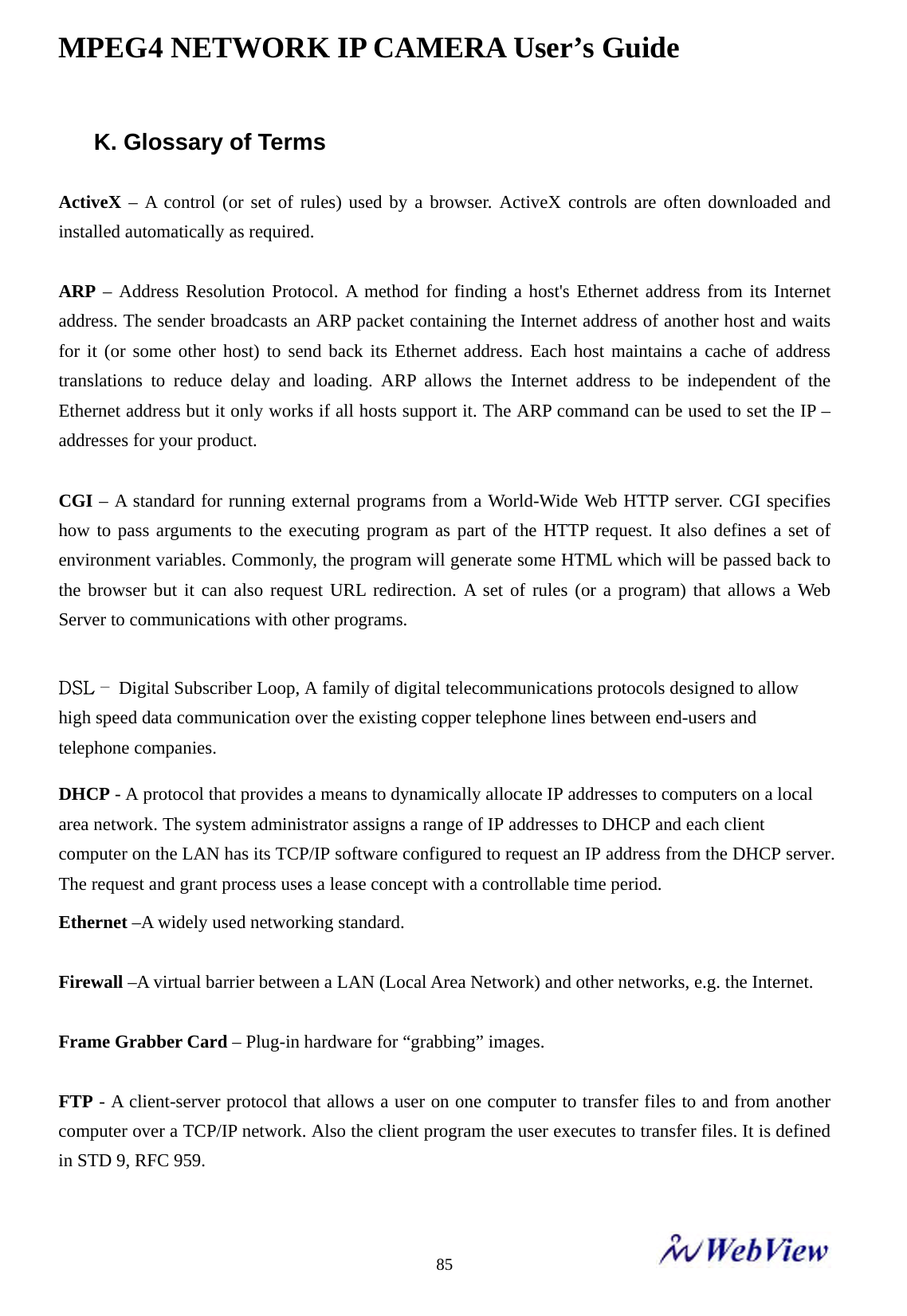 MPEG4 NETWORK IP CAMERA User&rsquo;s Guide    85K. Glossary of Terms  ActiveX &ndash; A control (or set of rules) used by a browser. ActiveX controls are often downloaded and installed automatically as required.  ARP &ndash; Address Resolution Protocol. A method for finding a host's Ethernet address from its Internet address. The sender broadcasts an ARP packet containing the Internet address of another host and waits for it (or some other host) to send back its Ethernet address. Each host maintains a cache of address translations to reduce delay and loading. ARP allows the Internet address to be independent of the Ethernet address but it only works if all hosts support it. The ARP command can be used to set the IP &ndash; addresses for your product.  CGI &ndash; A standard for running external programs from a World-Wide Web HTTP server. CGI specifies how to pass arguments to the executing program as part of the HTTP request. It also defines a set of environment variables. Commonly, the program will generate some HTML which will be passed back to the browser but it can also request URL redirection. A set of rules (or a program) that allows a Web Server to communications with other programs.    DSL &ndash; Digital Subscriber Loop, A family of digital telecommunications protocols designed to allow high speed data communication over the existing copper telephone lines between end-users and telephone companies. DHCP - A protocol that provides a means to dynamically allocate IP addresses to computers on a local area network. The system administrator assigns a range of IP addresses to DHCP and each client computer on the LAN has its TCP/IP software configured to request an IP address from the DHCP server. The request and grant process uses a lease concept with a controllable time period. Ethernet &ndash;A widely used networking standard.  Firewall &ndash;A virtual barrier between a LAN (Local Area Network) and other networks, e.g. the Internet.  Frame Grabber Card &ndash; Plug-in hardware for &ldquo;grabbing&rdquo; images.  FTP - A client-server protocol that allows a user on one computer to transfer files to and from another computer over a TCP/IP network. Also the client program the user executes to transfer files. It is defined in STD 9, RFC 959.  