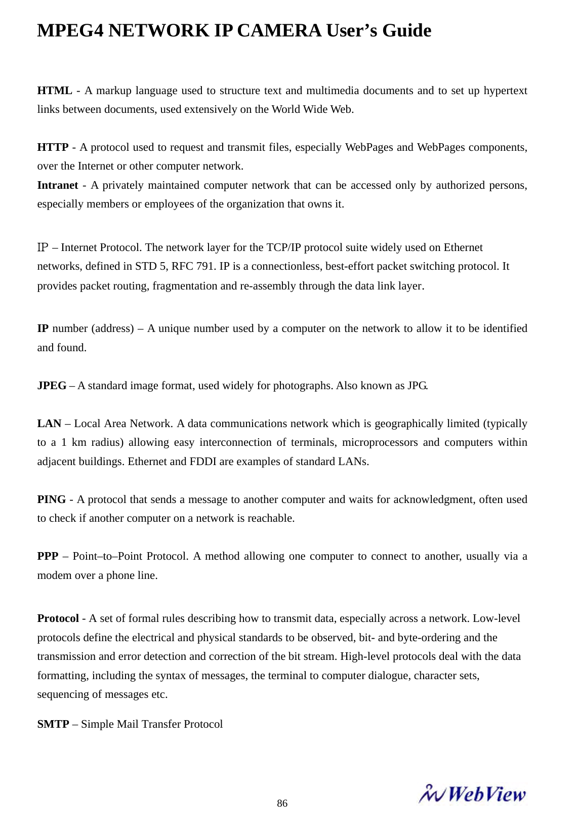 MPEG4 NETWORK IP CAMERA User&rsquo;s Guide    86HTML - A markup language used to structure text and multimedia documents and to set up hypertext links between documents, used extensively on the World Wide Web.  HTTP - A protocol used to request and transmit files, especially WebPages and WebPages components, over the Internet or other computer network. Intranet - A privately maintained computer network that can be accessed only by authorized persons, especially members or employees of the organization that owns it.  IP &ndash; Internet Protocol. The network layer for the TCP/IP protocol suite widely used on Ethernet networks, defined in STD 5, RFC 791. IP is a connectionless, best-effort packet switching protocol. It provides packet routing, fragmentation and re-assembly through the data link layer.  IP number (address) &ndash; A unique number used by a computer on the network to allow it to be identified and found.  JPEG &ndash; A standard image format, used widely for photographs. Also known as JPG.  LAN &ndash; Local Area Network. A data communications network which is geographically limited (typically to a 1 km radius) allowing easy interconnection of terminals, microprocessors and computers within adjacent buildings. Ethernet and FDDI are examples of standard LANs.  PING - A protocol that sends a message to another computer and waits for acknowledgment, often used to check if another computer on a network is reachable.  PPP &ndash; Point&ndash;to&ndash;Point Protocol. A method allowing one computer to connect to another, usually via a modem over a phone line.  Protocol - A set of formal rules describing how to transmit data, especially across a network. Low-level protocols define the electrical and physical standards to be observed, bit- and byte-ordering and the transmission and error detection and correction of the bit stream. High-level protocols deal with the data formatting, including the syntax of messages, the terminal to computer dialogue, character sets, sequencing of messages etc. SMTP &ndash; Simple Mail Transfer Protocol   