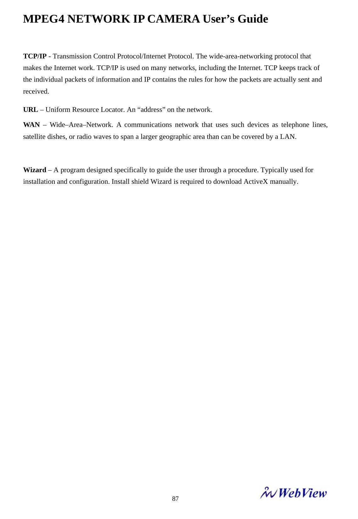 MPEG4 NETWORK IP CAMERA User&rsquo;s Guide    87TCP/IP - Transmission Control Protocol/Internet Protocol. The wide-area-networking protocol that makes the Internet work. TCP/IP is used on many networks, including the Internet. TCP keeps track of the individual packets of information and IP contains the rules for how the packets are actually sent and received. URL &ndash; Uniform Resource Locator. An &ldquo;address&rdquo; on the network.   WAN &ndash; Wide&ndash;Area&ndash;Network. A communications network that uses such devices as telephone lines, satellite dishes, or radio waves to span a larger geographic area than can be covered by a LAN.  Wizard &ndash; A program designed specifically to guide the user through a procedure. Typically used for installation and configuration. Install shield Wizard is required to download ActiveX manually.                 