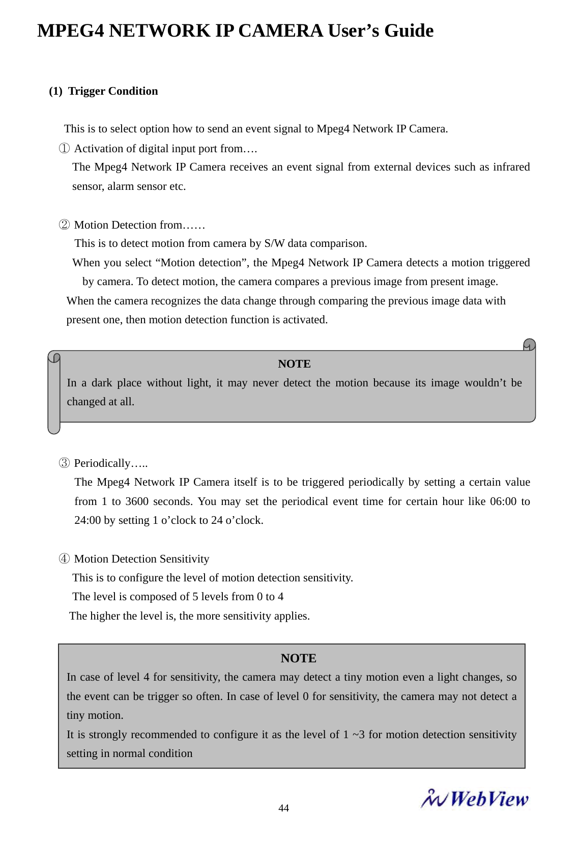 MPEG4 NETWORK IP CAMERA User&rsquo;s Guide    44(1) Trigger Condition       This is to select option how to send an event signal to Mpeg4 Network IP Camera. ① Activation of digital input port from&hellip;. The Mpeg4 Network IP Camera receives an event signal from external devices such as infrared sensor, alarm sensor etc.  ② Motion Detection from&hellip;&hellip; This is to detect motion from camera by S/W data comparison. When you select &ldquo;Motion detection&rdquo;, the Mpeg4 Network IP Camera detects a motion triggered   by camera. To detect motion, the camera compares a previous image from present image. When the camera recognizes the data change through comparing the previous image data with present one, then motion detection function is activated.    ③ Periodically&hellip;.. The Mpeg4 Network IP Camera itself is to be triggered periodically by setting a certain value from 1 to 3600 seconds. You may set the periodical event time for certain hour like 06:00 to 24:00 by setting 1 o&rsquo;clock to 24 o&rsquo;clock.  ④ Motion Detection Sensitivity This is to configure the level of motion detection sensitivity. The level is composed of 5 levels from 0 to 4 The higher the level is, the more sensitivity applies.  NOTE In a dark place without light, it may never detect the motion because its image wouldn&rsquo;t be changed at all. NOTE In case of level 4 for sensitivity, the camera may detect a tiny motion even a light changes, so the event can be trigger so often. In case of level 0 for sensitivity, the camera may not detect a tiny motion. It is strongly recommended to configure it as the level of 1 ~3 for motion detection sensitivity setting in normal condition 