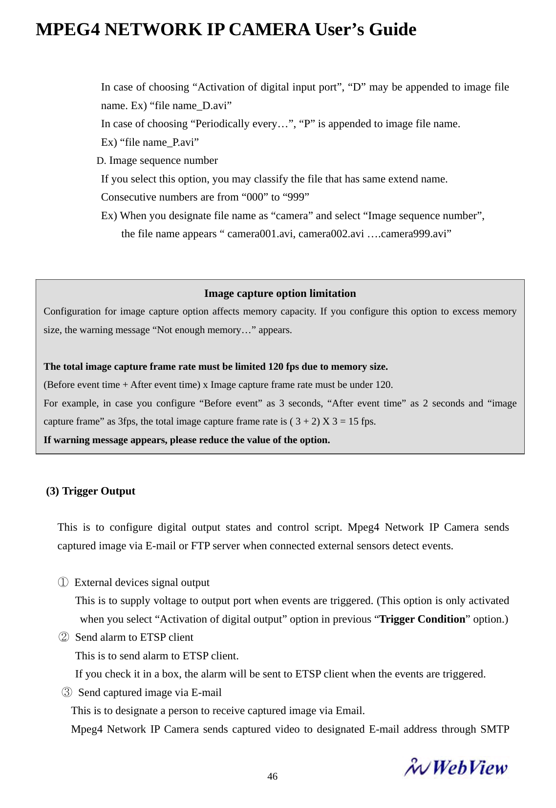 MPEG4 NETWORK IP CAMERA User&rsquo;s Guide    46    In case of choosing &ldquo;Activation of digital input port&rdquo;, &ldquo;D&rdquo; may be appended to image file name. Ex) &ldquo;file name_D.avi&rdquo; In case of choosing &ldquo;Periodically every&hellip;&rdquo;, &ldquo;P&rdquo; is appended to image file name. Ex) &ldquo;file name_P.avi&rdquo; D. Image sequence number   If you select this option, you may classify the file that has same extend name. Consecutive numbers are from &ldquo;000&rdquo; to &ldquo;999&rdquo; Ex) When you designate file name as &ldquo;camera&rdquo; and select &ldquo;Image sequence number&rdquo;, the file name appears &ldquo; camera001.avi, camera002.avi &hellip;.camera999.avi&rdquo;              (3) Trigger Output  This is to configure digital output states and control script. Mpeg4 Network IP Camera sends captured image via E-mail or FTP server when connected external sensors detect events.  ①  External devices signal output                 This is to supply voltage to output port when events are triggered. (This option is only activated when you select &ldquo;Activation of digital output&rdquo; option in previous &ldquo;Trigger Condition&rdquo; option.)     ② Send alarm to ETSP client        This is to send alarm to ETSP client.               If you check it in a box, the alarm will be sent to ETSP client when the events are triggered.      ③  Send captured image via E-mail This is to designate a person to receive captured image via Email. Mpeg4 Network IP Camera sends captured video to designated E-mail address through SMTP Image capture option limitation Configuration for image capture option affects memory capacity. If you configure this option to excess memory size, the warning message &ldquo;Not enough memory&hellip;&rdquo; appears.  The total image capture frame rate must be limited 120 fps due to memory size. (Before event time + After event time) x Image capture frame rate must be under 120. For example, in case you configure &ldquo;Before event&rdquo; as 3 seconds, &ldquo;After event time&rdquo; as 2 seconds and &ldquo;image capture frame&rdquo; as 3fps, the total image capture frame rate is ( 3 + 2) X 3 = 15 fps. If warning message appears, please reduce the value of the option. 