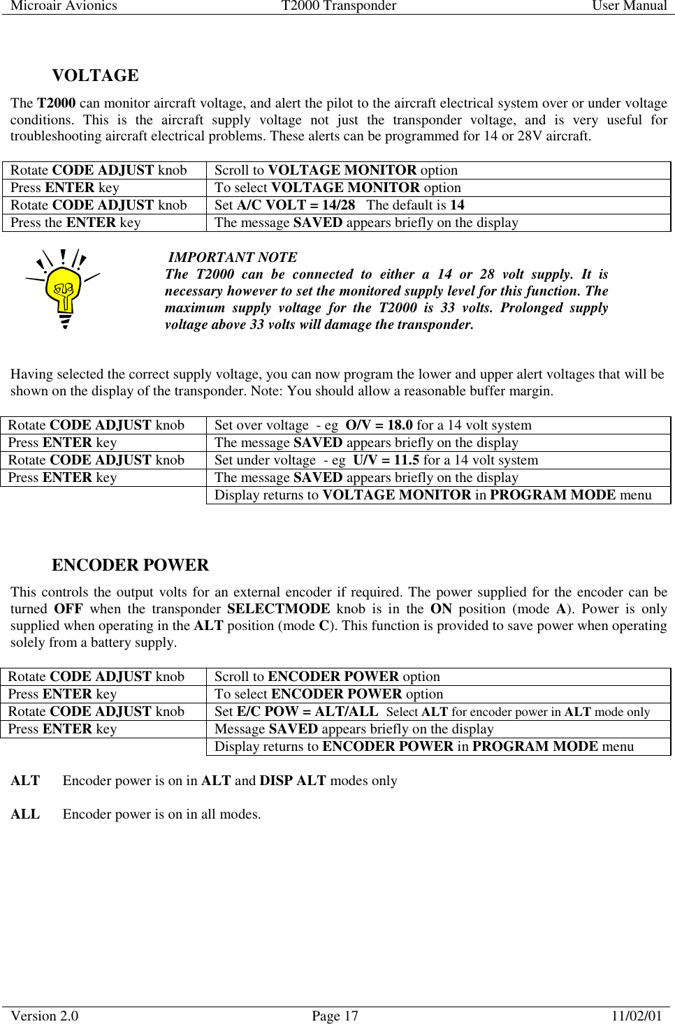 Microair Avionics  T2000 Transponder  User Manual  Version 2.0  Page 17  11/02/01      VOLTAGE  The T2000 can monitor aircraft voltage, and alert the pilot to the aircraft electrical system over or under voltage conditions. This is the aircraft supply voltage not just the transponder voltage, and is very useful for troubleshooting aircraft electrical problems. These alerts can be programmed for 14 or 28V aircraft.   Rotate CODE ADJUST knob  Scroll to VOLTAGE MONITOR option Press ENTER key  To select VOLTAGE MONITOR option Rotate CODE ADJUST knob Set A/C VOLT = 14/28   The default is 14 Press the ENTER key  The message SAVED appears briefly on the display    IMPORTANT NOTE The T2000 can be connected to either a 14 or 28 volt supply. It is necessary however to set the monitored supply level for this function. The maximum supply voltage for the T2000 is 33 volts. Prolonged supply voltage above 33 volts will damage the transponder.   Having selected the correct supply voltage, you can now program the lower and upper alert voltages that will be shown on the display of the transponder. Note: You should allow a reasonable buffer margin.   Rotate CODE ADJUST knob  Set over voltage  - eg  O/V = 18.0 for a 14 volt system Press ENTER key  The message SAVED appears briefly on the display Rotate CODE ADJUST knob  Set under voltage  - eg  U/V = 11.5 for a 14 volt system Press ENTER key  The message SAVED appears briefly on the display   Display returns to VOLTAGE MONITOR in PROGRAM MODE menu   ENCODER POWER This controls the output volts for an external encoder if required. The power supplied for the encoder can be turned  OFF when the transponder SELECTMODE knob is in the ON position (mode A). Power is only supplied when operating in the ALT position (mode C). This function is provided to save power when operating solely from a battery supply.  Rotate CODE ADJUST knob  Scroll to ENCODER POWER option Press ENTER key  To select ENCODER POWER option Rotate CODE ADJUST knob Set E/C POW = ALT/ALL  Select ALT for encoder power in ALT mode only Press ENTER key  Message SAVED appears briefly on the display   Display returns to ENCODER POWER in PROGRAM MODE menu  ALT  Encoder power is on in ALT and DISP ALT modes only  ALL  Encoder power is on in all modes.