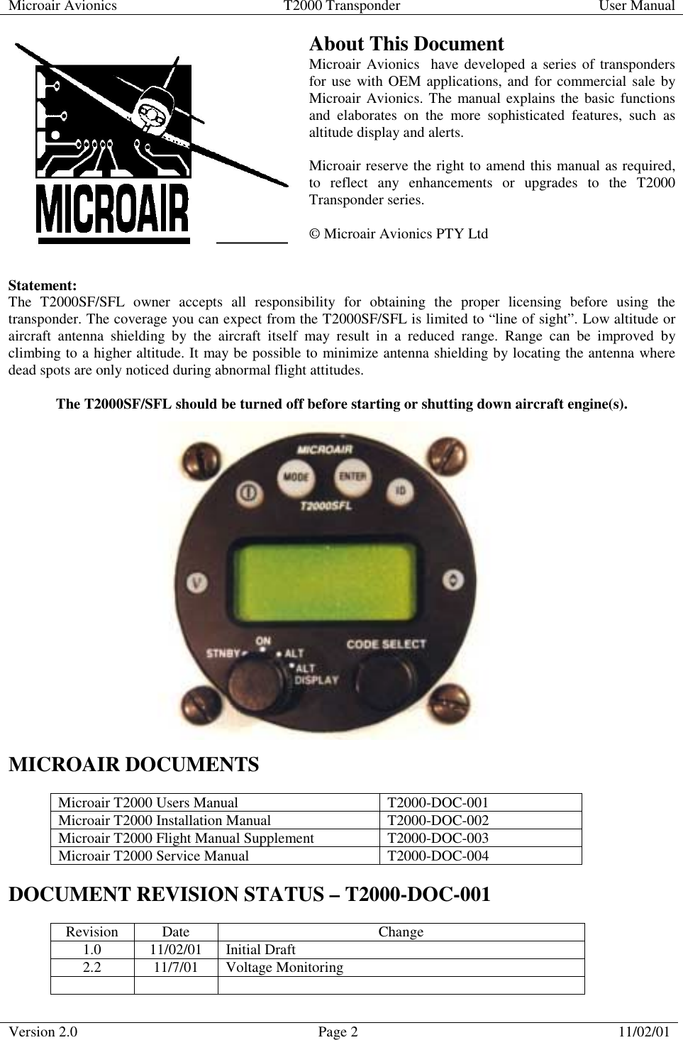 Microair Avionics  T2000 Transponder  User Manual  Version 2.0  Page 2  11/02/01     About This Document Microair Avionics  have developed a series of transponders for use with OEM applications, and for commercial sale by Microair Avionics. The manual explains the basic functions and elaborates on the more sophisticated features, such as altitude display and alerts.   Microair reserve the right to amend this manual as required, to reflect any enhancements or upgrades to the T2000 Transponder series.  © Microair Avionics PTY Ltd   Statement:  The T2000SF/SFL owner accepts all responsibility for obtaining the proper licensing before using the transponder. The coverage you can expect from the T2000SF/SFL is limited to “line of sight”. Low altitude or aircraft antenna shielding by the aircraft itself may result in a reduced range. Range can be improved by climbing to a higher altitude. It may be possible to minimize antenna shielding by locating the antenna where dead spots are only noticed during abnormal flight attitudes.  The T2000SF/SFL should be turned off before starting or shutting down aircraft engine(s).                     MICROAIR DOCUMENTS  Microair T2000 Users Manual  T2000-DOC-001 Microair T2000 Installation Manual  T2000-DOC-002 Microair T2000 Flight Manual Supplement  T2000-DOC-003 Microair T2000 Service Manual  T2000-DOC-004  DOCUMENT REVISION STATUS – T2000-DOC-001  Revision Date  Change 1.0 11/02/01 Initial Draft 2.2 11/7/01 Voltage Monitoring    