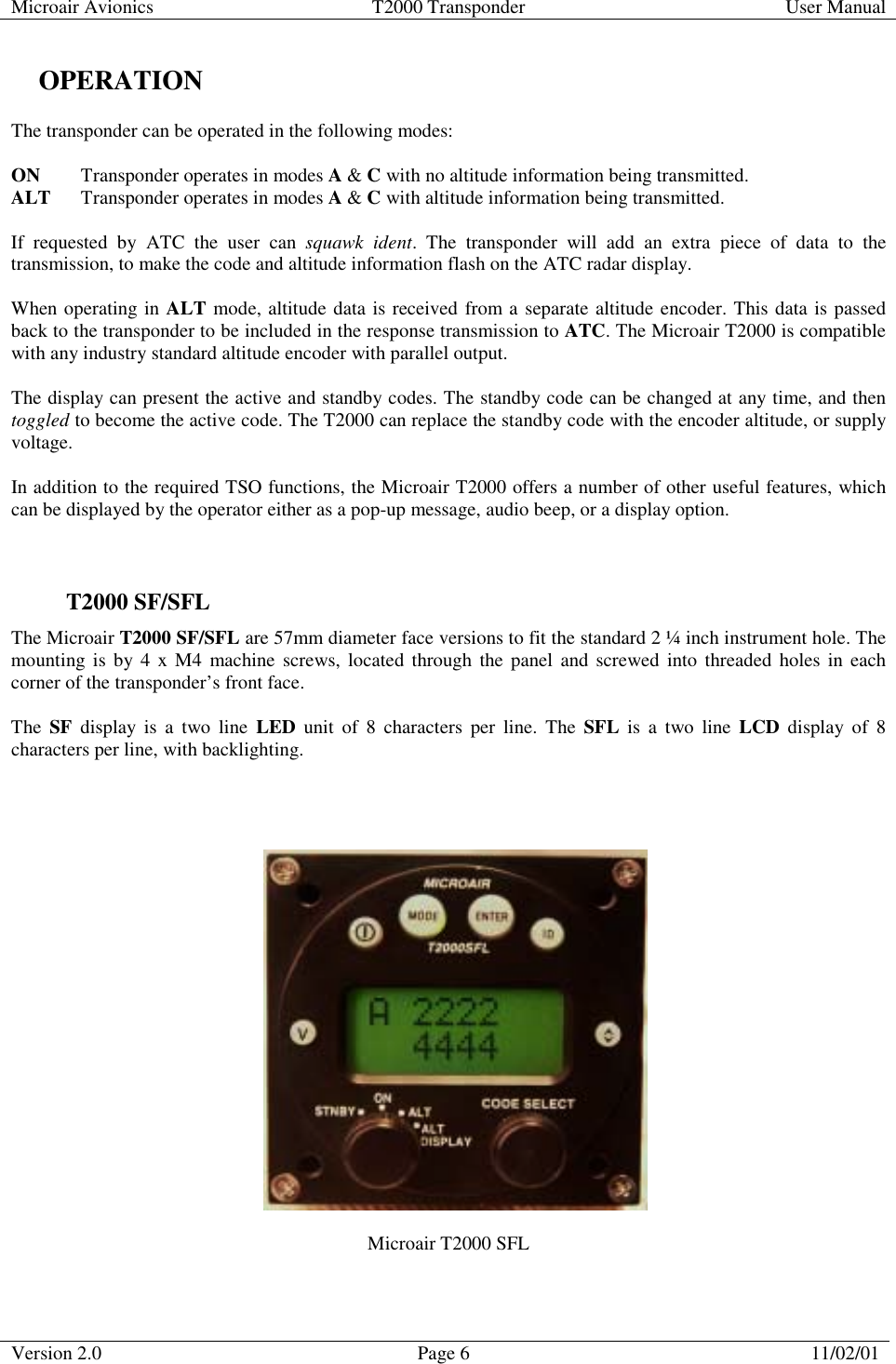 Microair Avionics  T2000 Transponder  User Manual  Version 2.0  Page 6  11/02/01     OPERATION The transponder can be operated in the following modes:  ON  Transponder operates in modes A &amp; C with no altitude information being transmitted. ALT  Transponder operates in modes A &amp; C with altitude information being transmitted.  If requested by ATC the user can squawk ident. The transponder will add an extra piece of data to the transmission, to make the code and altitude information flash on the ATC radar display.  When operating in ALT mode, altitude data is received from a separate altitude encoder. This data is passed back to the transponder to be included in the response transmission to ATC. The Microair T2000 is compatible with any industry standard altitude encoder with parallel output.  The display can present the active and standby codes. The standby code can be changed at any time, and then toggled to become the active code. The T2000 can replace the standby code with the encoder altitude, or supply voltage.  In addition to the required TSO functions, the Microair T2000 offers a number of other useful features, which can be displayed by the operator either as a pop-up message, audio beep, or a display option.   T2000 SF/SFL The Microair T2000 SF/SFL are 57mm diameter face versions to fit the standard 2 ¼ inch instrument hole. The mounting is by 4 x M4 machine screws, located through the panel and screwed into threaded holes in each corner of the transponder’s front face.   The  SF display is a two line LED unit of 8 characters per line. The SFL is a two line LCD display of 8 characters per line, with backlighting.                                                            Microair T2000 SFL 