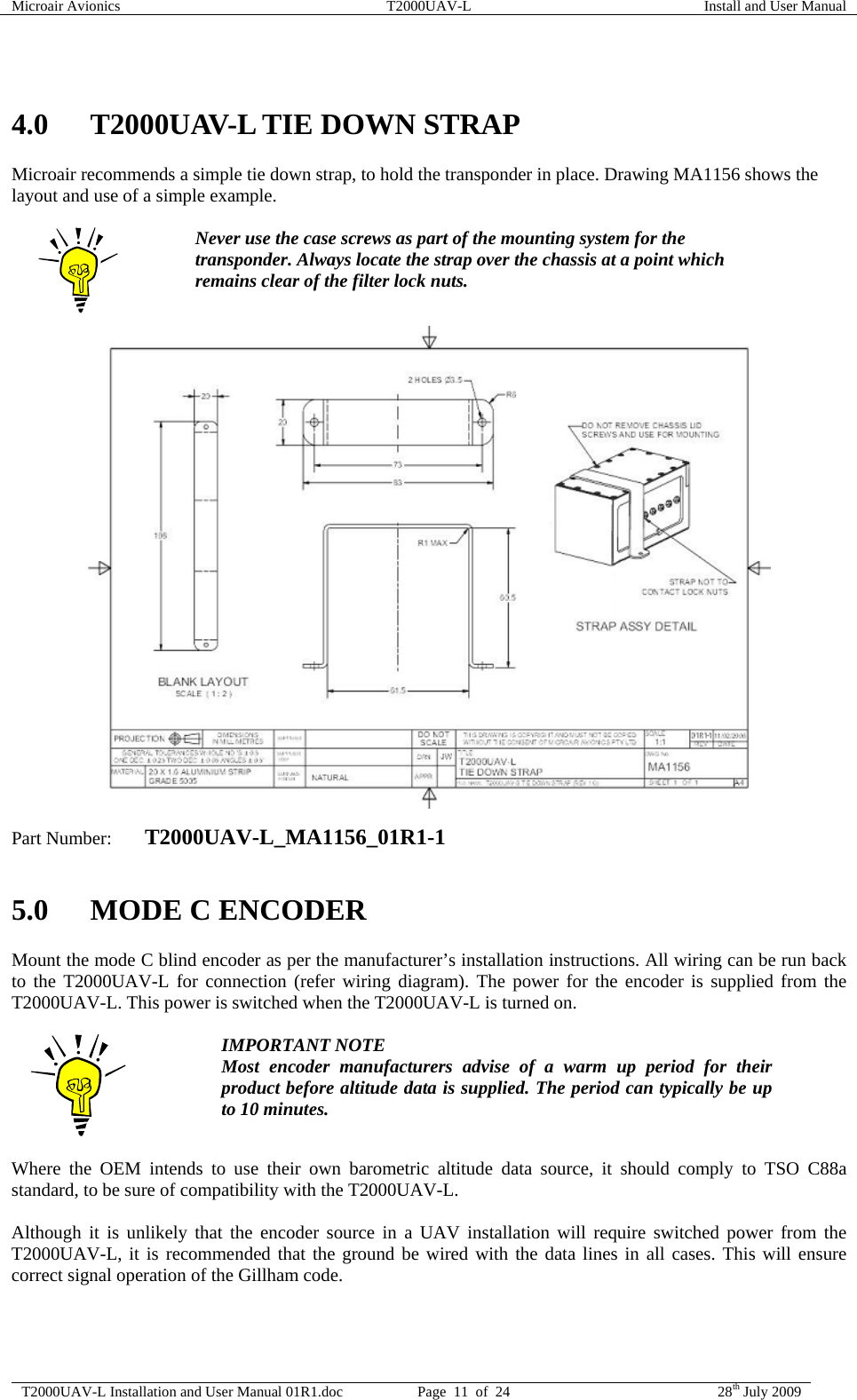 Microair Avionics  T2000UAV-L  Install and User Manual  T2000UAV-L Installation and User Manual 01R1.doc  Page  11  of  24  28th July 2009   4.0 T2000UAV-L TIE DOWN STRAP Microair recommends a simple tie down strap, to hold the transponder in place. Drawing MA1156 shows the layout and use of a simple example.   Never use the case screws as part of the mounting system for the transponder. Always locate the strap over the chassis at a point which remains clear of the filter lock nuts.                         Part Number:  T2000UAV-L_MA1156_01R1-1  5.0 MODE C ENCODER Mount the mode C blind encoder as per the manufacturer’s installation instructions. All wiring can be run back to the T2000UAV-L for connection (refer wiring diagram). The power for the encoder is supplied from the T2000UAV-L. This power is switched when the T2000UAV-L is turned on.   IMPORTANT NOTE Most encoder manufacturers advise of a warm up period for their product before altitude data is supplied. The period can typically be up to 10 minutes.  Where the OEM intends to use their own barometric altitude data source, it should comply to TSO C88a standard, to be sure of compatibility with the T2000UAV-L.  Although it is unlikely that the encoder source in a UAV installation will require switched power from the T2000UAV-L, it is recommended that the ground be wired with the data lines in all cases. This will ensure correct signal operation of the Gillham code.   