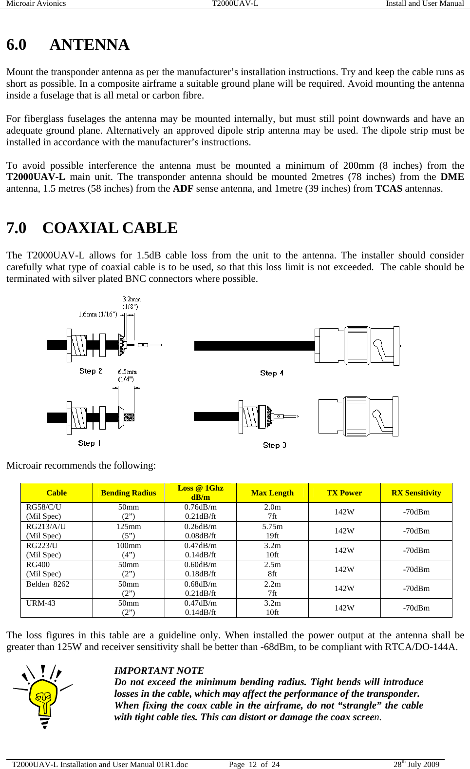 Microair Avionics  T2000UAV-L  Install and User Manual  T2000UAV-L Installation and User Manual 01R1.doc  Page  12  of  24  28th July 2009  6.0 ANTENNA Mount the transponder antenna as per the manufacturer’s installation instructions. Try and keep the cable runs as short as possible. In a composite airframe a suitable ground plane will be required. Avoid mounting the antenna inside a fuselage that is all metal or carbon fibre.  For fiberglass fuselages the antenna may be mounted internally, but must still point downwards and have an adequate ground plane. Alternatively an approved dipole strip antenna may be used. The dipole strip must be installed in accordance with the manufacturer’s instructions.  To avoid possible interference the antenna must be mounted a minimum of 200mm (8 inches) from the T2000UAV-L main unit. The transponder antenna should be mounted 2metres (78 inches) from the DME antenna, 1.5 metres (58 inches) from the ADF sense antenna, and 1metre (39 inches) from TCAS antennas.  7.0 COAXIAL CABLE The T2000UAV-L allows for 1.5dB cable loss from the unit to the antenna. The installer should consider carefully what type of coaxial cable is to be used, so that this loss limit is not exceeded.  The cable should be terminated with silver plated BNC connectors where possible.                Microair recommends the following:  Cable  Bending Radius  Loss @ 1Ghz dB/m  Max Length  TX Power  RX Sensitivity RG58/C/U (Mil Spec)  50mm (2”)  0.76dB/m 0.21dB/ft  2.0m 7ft  142W -70dBm RG213/A/U (Mil Spec)  125mm (5”)  0.26dB/m 0.08dB/ft  5.75m 19ft  142W -70dBm RG223/U (Mil Spec)  100mm (4”)  0.47dB/m 0.14dB/ft  3.2m 10ft  142W -70dBm RG400 (Mil Spec)  50mm (2”)  0.60dB/m 0.18dB/ft  2.5m 8ft  142W -70dBm Belden  8262  50mm (2”)  0.68dB/m 0.21dB/ft  2.2m 7ft  142W -70dBm URM-43 50mm (2”)  0.47dB/m 0.14dB/ft  3.2m 10ft  142W -70dBm  The loss figures in this table are a guideline only. When installed the power output at the antenna shall be greater than 125W and receiver sensitivity shall be better than -68dBm, to be compliant with RTCA/DO-144A.   IMPORTANT NOTE Do not exceed the minimum bending radius. Tight bends will introduce losses in the cable, which may affect the performance of the transponder.  When fixing the coax cable in the airframe, do not “strangle” the cable with tight cable ties. This can distort or damage the coax screen.  