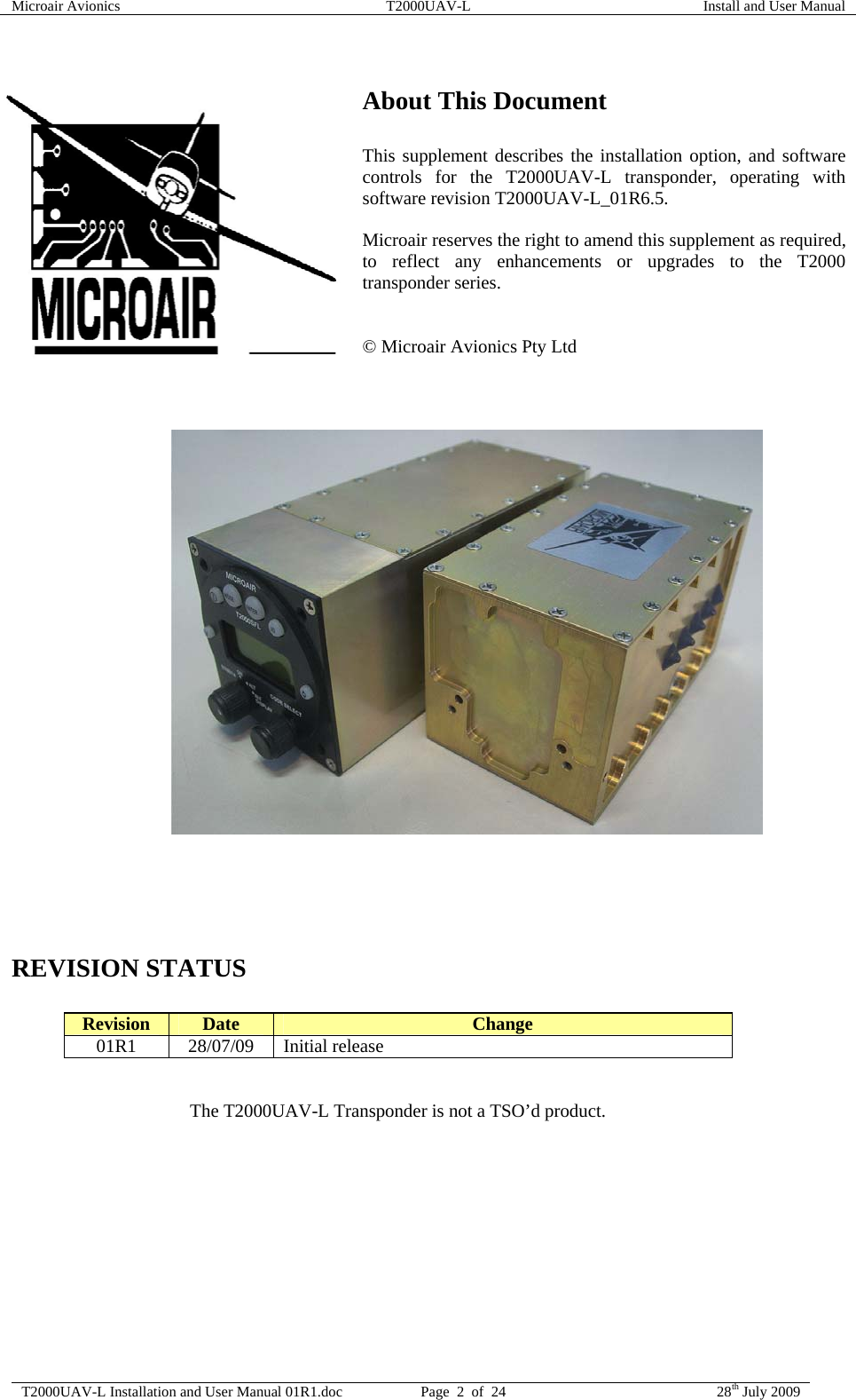 Microair Avionics  T2000UAV-L  Install and User Manual  T2000UAV-L Installation and User Manual 01R1.doc  Page  2  of  24  28th July 2009   About This Document  This supplement describes the installation option, and software controls for the T2000UAV-L transponder, operating with software revision T2000UAV-L_01R6.5.  Microair reserves the right to amend this supplement as required, to reflect any enhancements or upgrades to the T2000 transponder series.   © Microair Avionics Pty Ltd                             REVISION STATUS  Revision  Date  Change 01R1 28/07/09 Initial release   The T2000UAV-L Transponder is not a TSO’d product.  