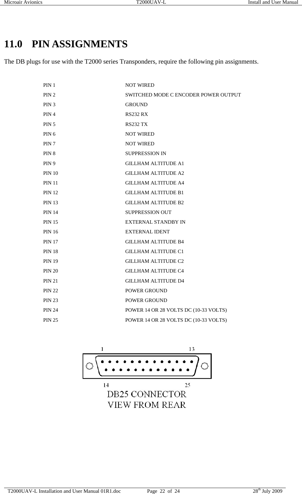 Microair Avionics  T2000UAV-L  Install and User Manual  T2000UAV-L Installation and User Manual 01R1.doc  Page  22  of  24  28th July 2009   11.0 PIN ASSIGNMENTS The DB plugs for use with the T2000 series Transponders, require the following pin assignments.   PIN 1  NOT WIRED PIN 2  SWITCHED MODE C ENCODER POWER OUTPUT PIN 3  GROUND PIN 4  RS232 RX PIN 5  RS232 TX PIN 6  NOT WIRED PIN 7  NOT WIRED PIN 8  SUPPRESSION IN PIN 9  GILLHAM ALTITUDE A1 PIN 10  GILLHAM ALTITUDE A2 PIN 11  GILLHAM ALTITUDE A4 PIN 12  GILLHAM ALTITUDE B1 PIN 13  GILLHAM ALTITUDE B2 PIN 14  SUPPRESSION OUT PIN 15  EXTERNAL STANDBY IN PIN 16  EXTERNAL IDENT PIN 17  GILLHAM ALTITUDE B4 PIN 18  GILLHAM ALTITUDE C1 PIN 19  GILLHAM ALTITUDE C2 PIN 20  GILLHAM ALTITUDE C4 PIN 21  GILLHAM ALTITUDE D4 PIN 22  POWER GROUND PIN 23  POWER GROUND PIN 24  POWER 14 OR 28 VOLTS DC (10-33 VOLTS) PIN 25  POWER 14 OR 28 VOLTS DC (10-33 VOLTS)    