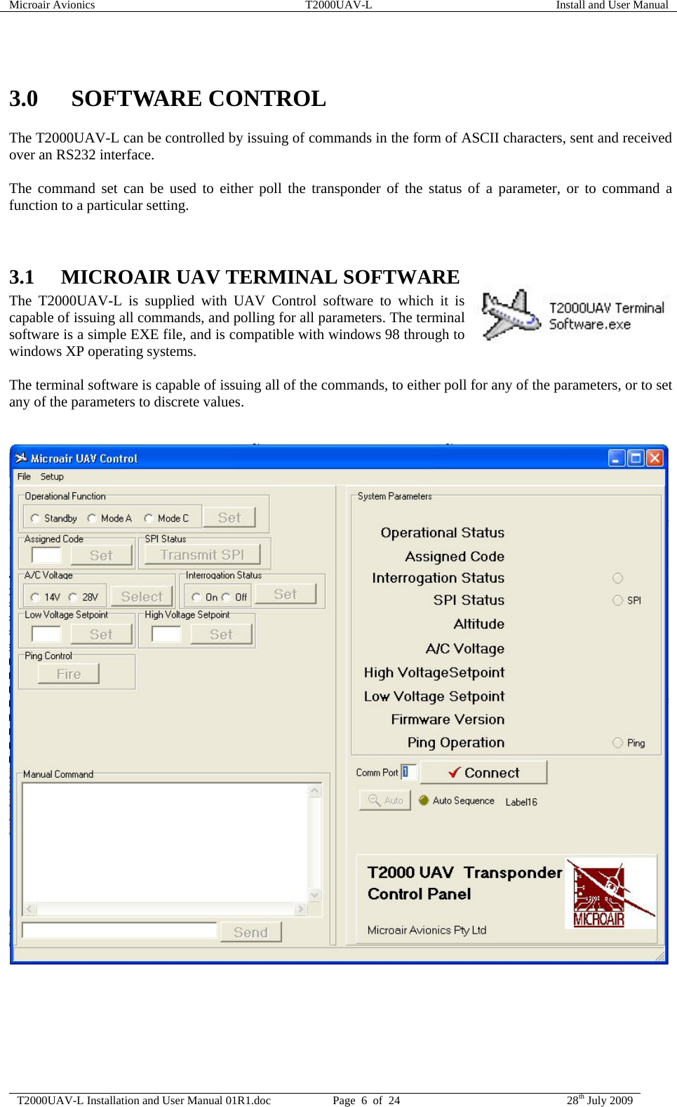 Microair Avionics  T2000UAV-L  Install and User Manual  T2000UAV-L Installation and User Manual 01R1.doc  Page  6  of  24  28th July 2009   3.0 SOFTWARE CONTROL The T2000UAV-L can be controlled by issuing of commands in the form of ASCII characters, sent and received over an RS232 interface.  The command set can be used to either poll the transponder of the status of a parameter, or to command a function to a particular setting.   3.1 MICROAIR UAV TERMINAL SOFTWARE The T2000UAV-L is supplied with UAV Control software to which it is capable of issuing all commands, and polling for all parameters. The terminal software is a simple EXE file, and is compatible with windows 98 through to windows XP operating systems.  The terminal software is capable of issuing all of the commands, to either poll for any of the parameters, or to set any of the parameters to discrete values.     