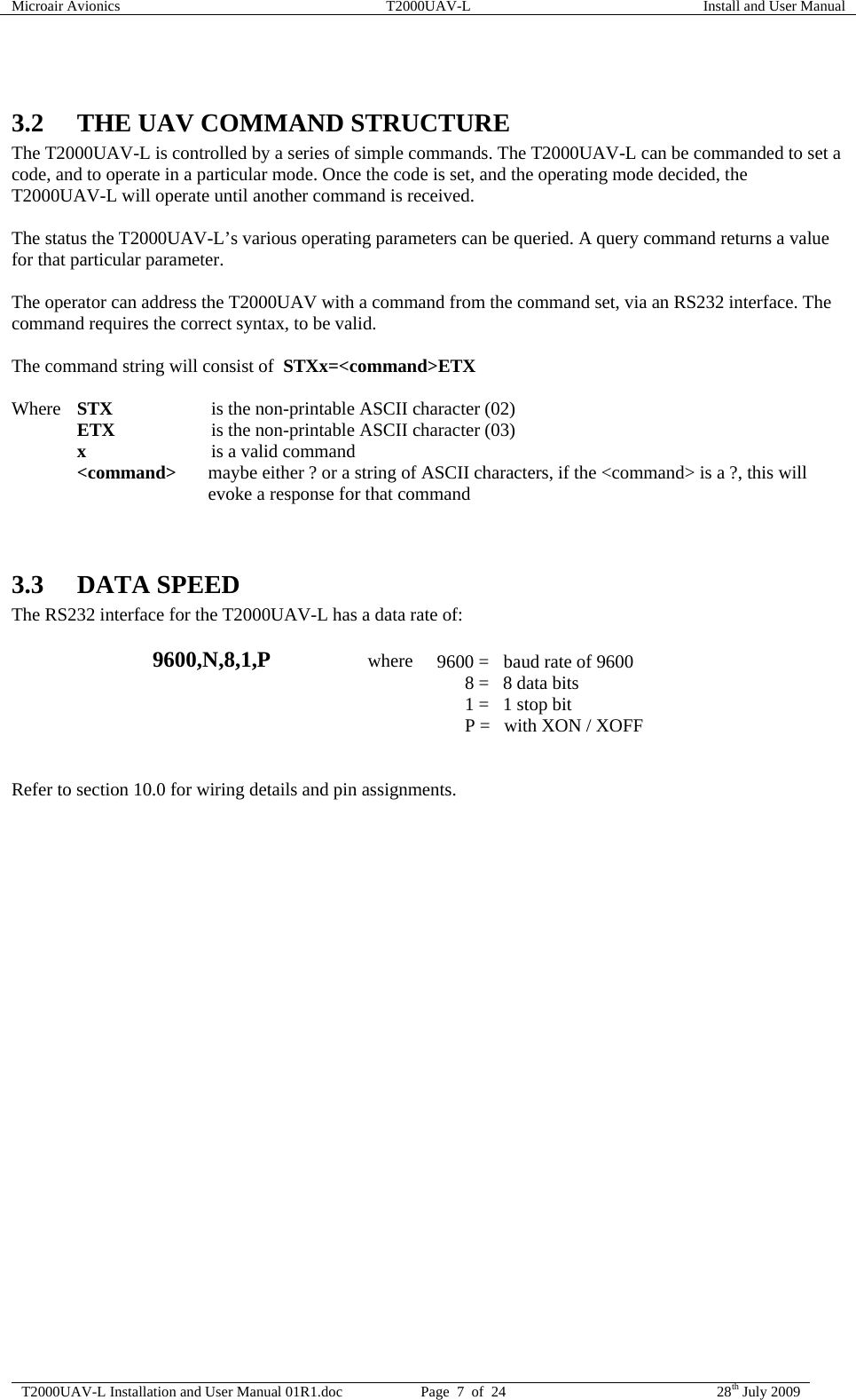 Microair Avionics  T2000UAV-L  Install and User Manual  T2000UAV-L Installation and User Manual 01R1.doc  Page  7  of  24  28th July 2009   3.2 THE UAV COMMAND STRUCTURE The T2000UAV-L is controlled by a series of simple commands. The T2000UAV-L can be commanded to set a code, and to operate in a particular mode. Once the code is set, and the operating mode decided, the T2000UAV-L will operate until another command is received.  The status the T2000UAV-L’s various operating parameters can be queried. A query command returns a value for that particular parameter.  The operator can address the T2000UAV with a command from the command set, via an RS232 interface. The command requires the correct syntax, to be valid.   The command string will consist of  STXx=&lt;command&gt;ETX   Where STX   is the non-printable ASCII character (02)  ETX   is the non-printable ASCII character (03)  x   is a valid command  &lt;command&gt;  maybe either ? or a string of ASCII characters, if the &lt;command&gt; is a ?, this will evoke a response for that command   3.3 DATA SPEED The RS232 interface for the T2000UAV-L has a data rate of:   9600,N,8,1,P                     where  9600 =  baud rate of 9600           8 =   8 data bits           1 =   1 stop bit           P =   with XON / XOFF   Refer to section 10.0 for wiring details and pin assignments.