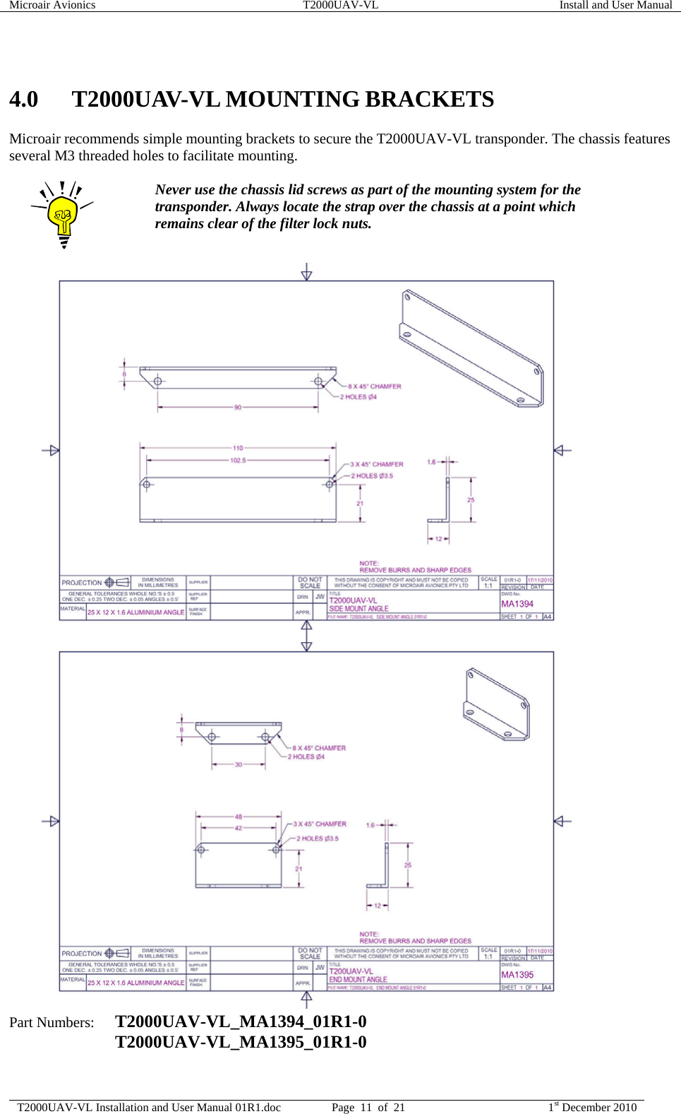Microair Avionics  T2000UAV-VL  Install and User Manual  T2000UAV-VL Installation and User Manual 01R1.doc  Page  11  of  21  1st December 2010   4.0 T2000UAV-VL MOUNTING BRACKETS Microair recommends simple mounting brackets to secure the T2000UAV-VL transponder. The chassis features several M3 threaded holes to facilitate mounting.   Never use the chassis lid screws as part of the mounting system for the transponder. Always locate the strap over the chassis at a point which remains clear of the filter lock nuts.                                              Part Numbers:  T2000UAV-VL_MA1394_01R1-0   T2000UAV-VL_MA1395_01R1-0  