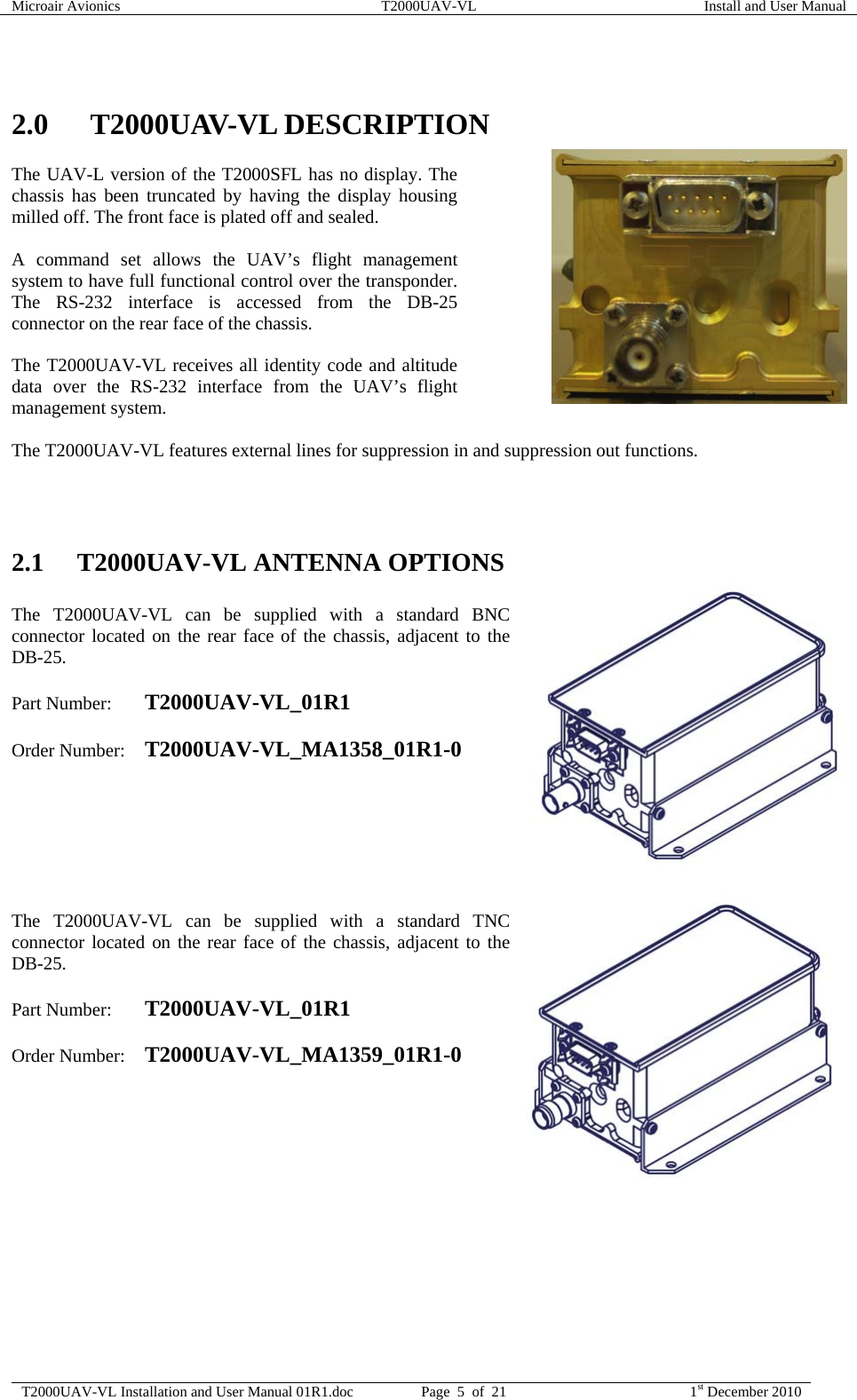 Microair Avionics  T2000UAV-VL  Install and User Manual  T2000UAV-VL Installation and User Manual 01R1.doc  Page  5  of  21  1st December 2010   2.0 T2000UAV-VL DESCRIPTION The UAV-L version of the T2000SFL has no display. The chassis has been truncated by having the display housing milled off. The front face is plated off and sealed.  A command set allows the UAV’s flight management system to have full functional control over the transponder. The RS-232 interface is accessed from the DB-25 connector on the rear face of the chassis.  The T2000UAV-VL receives all identity code and altitude data over the RS-232 interface from the UAV’s flight management system.  The T2000UAV-VL features external lines for suppression in and suppression out functions.    2.1 T2000UAV-VL ANTENNA OPTIONS  The T2000UAV-VL can be supplied with a standard BNC connector located on the rear face of the chassis, adjacent to the DB-25.  Part Number:  T2000UAV-VL_01R1  Order Number: T2000UAV-VL_MA1358_01R1-0        The T2000UAV-VL can be supplied with a standard TNC connector located on the rear face of the chassis, adjacent to the DB-25.  Part Number:  T2000UAV-VL_01R1  Order Number: T2000UAV-VL_MA1359_01R1-0        