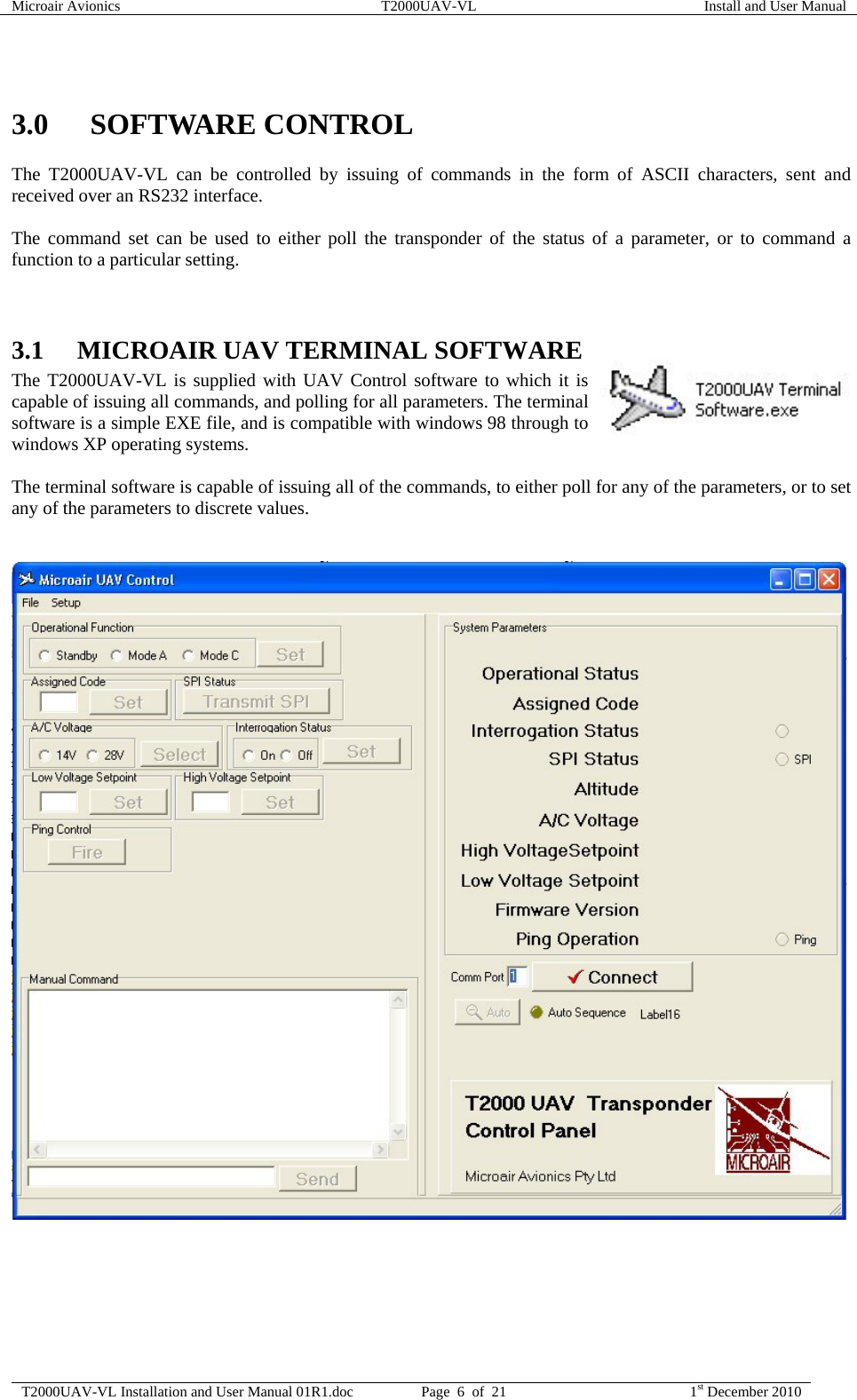 Microair Avionics  T2000UAV-VL  Install and User Manual  T2000UAV-VL Installation and User Manual 01R1.doc  Page  6  of  21  1st December 2010   3.0 SOFTWARE CONTROL The T2000UAV-VL can be controlled by issuing of commands in the form of ASCII characters, sent and received over an RS232 interface.  The command set can be used to either poll the transponder of the status of a parameter, or to command a function to a particular setting.   3.1 MICROAIR UAV TERMINAL SOFTWARE The T2000UAV-VL is supplied with UAV Control software to which it is capable of issuing all commands, and polling for all parameters. The terminal software is a simple EXE file, and is compatible with windows 98 through to windows XP operating systems.  The terminal software is capable of issuing all of the commands, to either poll for any of the parameters, or to set any of the parameters to discrete values.     