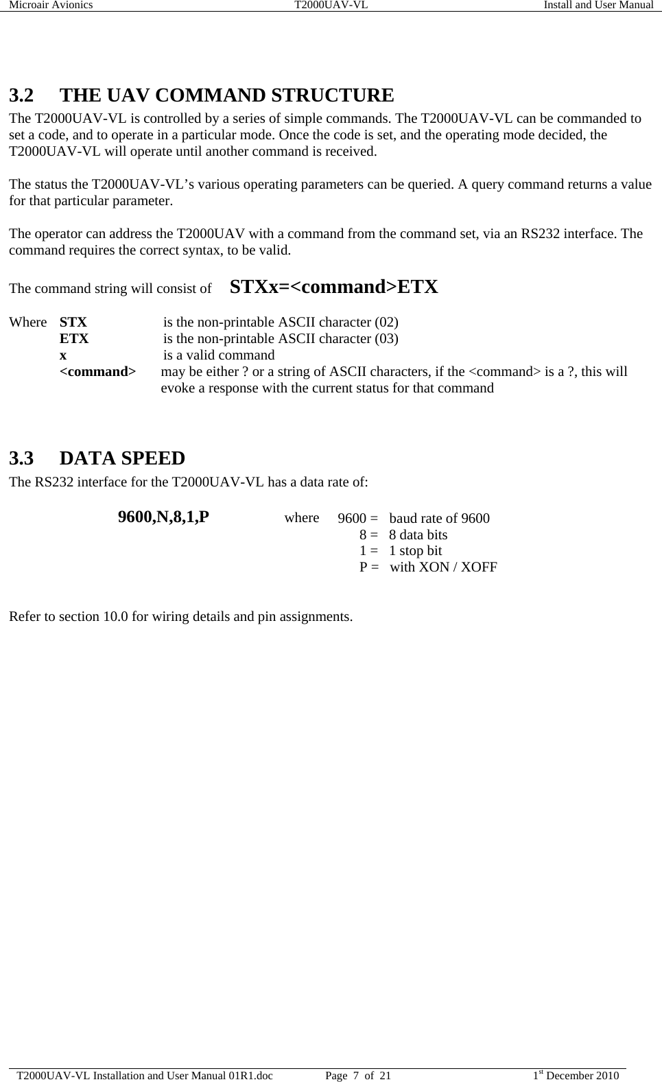 Microair Avionics  T2000UAV-VL  Install and User Manual  T2000UAV-VL Installation and User Manual 01R1.doc  Page  7  of  21  1st December 2010   3.2 THE UAV COMMAND STRUCTURE The T2000UAV-VL is controlled by a series of simple commands. The T2000UAV-VL can be commanded to set a code, and to operate in a particular mode. Once the code is set, and the operating mode decided, the T2000UAV-VL will operate until another command is received.  The status the T2000UAV-VL’s various operating parameters can be queried. A query command returns a value for that particular parameter.  The operator can address the T2000UAV with a command from the command set, via an RS232 interface. The command requires the correct syntax, to be valid.   The command string will consist of     STXx=&lt;command&gt;ETX   Where STX   is the non-printable ASCII character (02)  ETX   is the non-printable ASCII character (03)  x   is a valid command  &lt;command&gt;  may be either ? or a string of ASCII characters, if the &lt;command&gt; is a ?, this will evoke a response with the current status for that command   3.3 DATA SPEED The RS232 interface for the T2000UAV-VL has a data rate of:   9600,N,8,1,P                     where  9600 =  baud rate of 9600           8 =   8 data bits           1 =   1 stop bit           P =   with XON / XOFF   Refer to section 10.0 for wiring details and pin assignments.