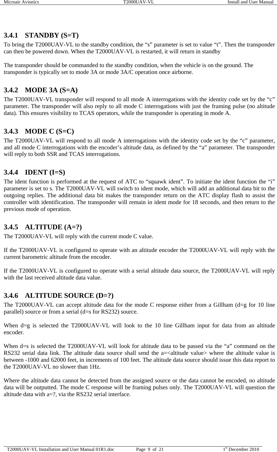 Microair Avionics  T2000UAV-VL  Install and User Manual  T2000UAV-VL Installation and User Manual 01R1.doc  Page  9  of  21  1st December 2010   3.4.1 STANDBY (S=T) To bring the T2000UAV-VL to the standby condition, the “s” parameter is set to value “t”. Then the transponder can then be powered down. When the T2000UAV-VL is restarted, it will return in standby  The transponder should be commanded to the standby condition, when the vehicle is on the ground. The transponder is typically set to mode 3A or mode 3A/C operation once airborne.  3.4.2 MODE 3A (S=A) The T2000UAV-VL transponder will respond to all mode A interrogations with the identity code set by the “c” parameter. The transponder will also reply to all mode C interrogations with just the framing pulse (no altitude data). This ensures visibility to TCAS operators, while the transponder is operating in mode A.  3.4.3 MODE C (S=C) The T2000UAV-VL will respond to all mode A interrogations with the identity code set by the “c” parameter, and all mode C interrogations with the encoder’s altitude data, as defined by the “a” parameter. The transponder will reply to both SSR and TCAS interrogations.  3.4.4 IDENT (I=S) The ident function is performed at the request of ATC to “squawk ident”. To initiate the ident function the “i” parameter is set to s. The T2000UAV-VL will switch to ident mode, which will add an additional data bit to the outgoing replies. The additional data bit makes the transponder return on the ATC display flash to assist the controller with identification. The transponder will remain in ident mode for 18 seconds, and then return to the previous mode of operation.  3.4.5 ALTITUDE (A=?) The T2000UAV-VL will reply with the current mode C value.  If the T2000UAV-VL is configured to operate with an altitude encoder the T2000UAV-VL will reply with the current barometric altitude from the encoder.  If the T2000UAV-VL is configured to operate with a serial altitude data source, the T2000UAV-VL will reply with the last received altitude data value.  3.4.6 ALTITUDE SOURCE (D=?) The T2000UAV-VL can accept altitude data for the mode C response either from a Gillham (d=g for 10 line parallel) source or from a serial (d=s for RS232) source.  When d=g is selected the T2000UAV-VL will look to the 10 line Gillham input for data from an altitude encoder.  When d=s is selected the T2000UAV-VL will look for altitude data to be passed via the “a” command on the RS232 serial data link. The altitude data source shall send the a=&lt;altitude value&gt; where the altitude value is between -1000 and 62000 feet, in increments of 100 feet. The altitude data source should issue this data report to the T2000UAV-VL no slower than 1Hz.  Where the altitude data cannot be detected from the assigned source or the data cannot be encoded, no altitude data will be outputted. The mode C response will be framing pulses only. The T2000UAV-VL will question the altitude data with a=?, via the RS232 serial interface.  