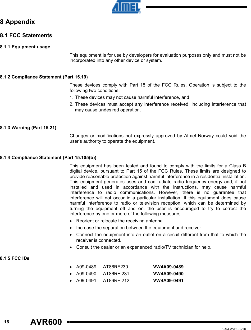      16 AVR600   8293-AVR-02/10 8 Appendix 8.1 FCC Statements  8.1.1 Equipment usage This equipment is for use by developers for evaluation purposes only and must not be incorporated into any other device or system.   8.1.2 Compliance Statement (Part 15.19)  These  devices  comply  with  Part  15  of  the  FCC  Rules.  Operation  is  subject  to  the following two conditions:  1. These devices may not cause harmful interference, and  2. These  devices  must  accept  any  interference  received,  including  interference  that may cause undesired operation.   8.1.3 Warning (Part 15.21)  Changes  or  modifications  not  expressly  approved  by  Atmel  Norway  could  void  the user’s authority to operate the equipment.   8.1.4 Compliance Statement (Part 15.105(b))  This  equipment  has  been  tested  and  found  to  comply  with  the  limits  for  a  Class  B digital  device,  pursuant  to  Part  15  of  the  FCC  Rules.  These  limits  are  designed  to provide reasonable protection against harmful interference in a residential installation. This  equipment  generates  uses  and  can  radiate  radio  frequency  energy  and,  if  not installed  and  used  in  accordance  with  the  instructions,  may  cause  harmful interference  to  radio  communications.  However,  there  is  no  guarantee  that interference  will  not  occur  in  a  particular  installation.  If  this  equipment  does  cause harmful  interference  to  radio  or  television  reception,  which  can  be  determined  by turning  the  equipment  off  and  on,  the  user  is  encouraged  to  try  to  correct  the interference by one or more of the following measures:  •  Reorient or relocate the receiving antenna.  •  Increase the separation between the equipment and receiver.  •  Connect  the equipment into an outlet on a circuit different from that to which the receiver is connected.  •  Consult the dealer or an experienced radio/TV technician for help. 8.1.5 FCC IDs  •  A09-0489  AT86RF230    VW4A09-0489 •  A09-0490  AT86RF 231    VW4A09-0490 •  A09-0491  AT86RF 212    VW4A09-0491     