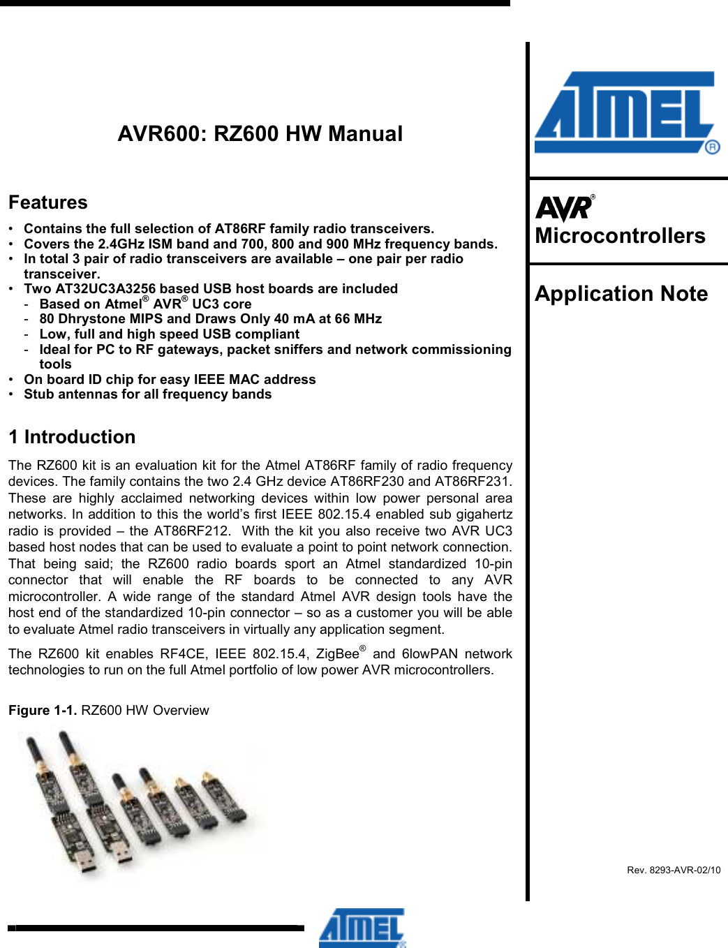          AVR600: RZ600 HW Manual Features •  Contains the full selection of AT86RF family radio transceivers. •  Covers the 2.4GHz ISM band and 700, 800 and 900 MHz frequency bands. •  In total 3 pair of radio transceivers are available – one pair per radio transceiver. •  Two AT32UC3A3256 based USB host boards are included -  Based on Atmel® AVR® UC3 core -  80 Dhrystone MIPS and Draws Only 40 mA at 66 MHz -  Low, full and high speed USB compliant -  Ideal for PC to RF gateways, packet sniffers and network commissioning tools •  On board ID chip for easy IEEE MAC address •  Stub antennas for all frequency bands 1 Introduction The RZ600 kit is an evaluation kit for the Atmel AT86RF family of radio frequency devices. The family contains the two 2.4 GHz device AT86RF230 and AT86RF231. These  are  highly  acclaimed  networking  devices  within  low  power  personal  area networks. In addition to this the world’s first IEEE 802.15.4 enabled sub gigahertz radio  is  provided  – the AT86RF212.  With the  kit you also receive two  AVR  UC3 based host nodes that can be used to evaluate a point to point network connection. That  being  said;  the  RZ600  radio  boards  sport  an  Atmel  standardized  10-pin connector  that  will  enable  the  RF  boards  to  be  connected  to  any  AVR microcontroller.  A  wide  range  of  the  standard  Atmel  AVR  design  tools  have  the host end of the standardized 10-pin connector – so as a customer you will be able to evaluate Atmel radio transceivers in virtually any application segment. The  RZ600  kit  enables  RF4CE,  IEEE  802.15.4,  ZigBee®  and  6lowPAN  network technologies to run on the full Atmel portfolio of low power AVR microcontrollers. Figure 1-1. RZ600 HW Overview     Microcontrollers  Application Note    Rev. 8293-AVR-02/10  