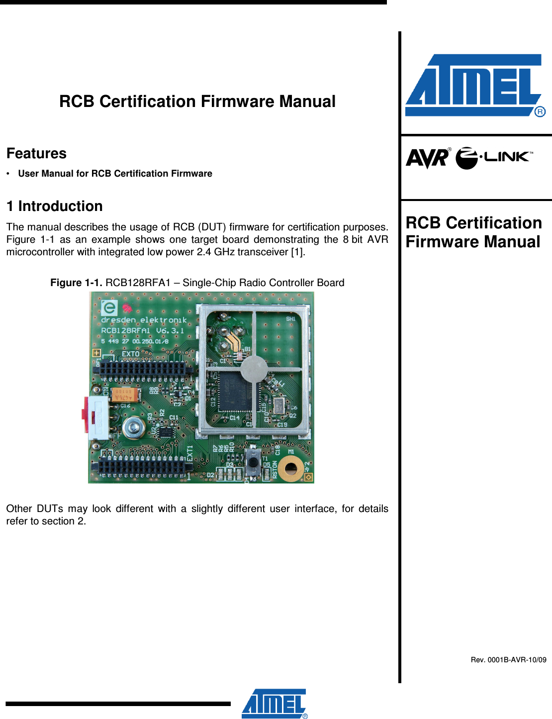          RCB Certification Firmware Manual Features •  User Manual for RCB Certification Firmware 1 Introduction The manual describes the usage of RCB (DUT) firmware for certification purposes. Figure  1-1  as  an  example  shows  one  target  board  demonstrating  the  8 bit  AVR microcontroller with integrated low power 2.4 GHz transceiver [1]. Figure 1-1. RCB128RFA1 – Single-Chip Radio Controller Board  Other  DUTs  may  look  different  with  a  slightly  different  user  interface,  for  details refer to section 2.        RCB Certification Firmware Manual    Rev. 0001B-AVR-10/09  