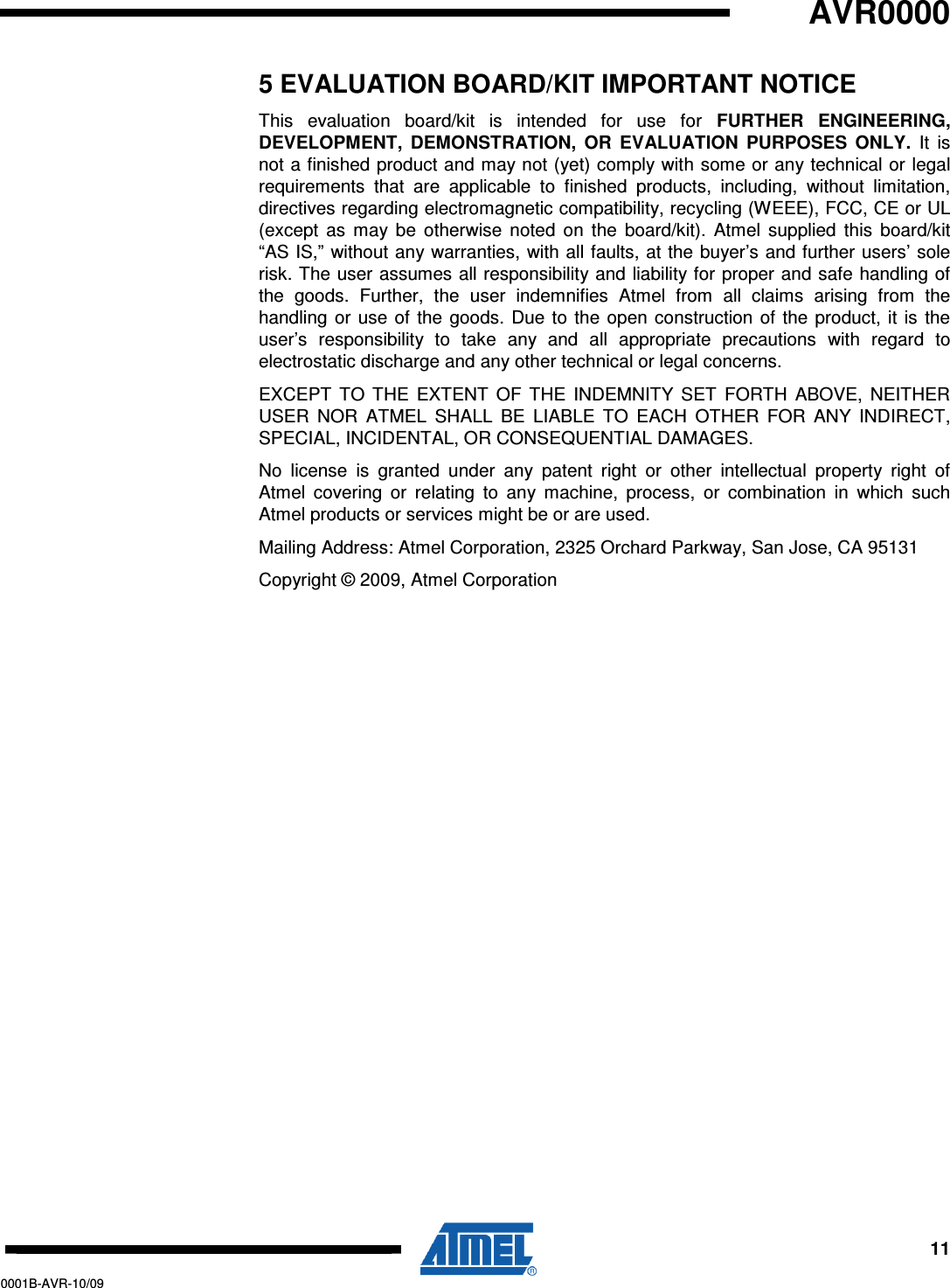   AVR0000     11 0001B-AVR-10/09 5 EVALUATION BOARD/KIT IMPORTANT NOTICE This  evaluation  board/kit  is  intended  for  use  for  FURTHER  ENGINEERING, DEVELOPMENT,  DEMONSTRATION,  OR  EVALUATION  PURPOSES  ONLY.  It  is not a finished product and may not (yet) comply with some or any technical or legal requirements  that  are  applicable  to  finished  products,  including,  without  limitation, directives regarding electromagnetic compatibility, recycling (WEEE), FCC, CE or UL (except  as  may  be  otherwise  noted  on  the  board/kit).  Atmel  supplied  this  board/kit “AS IS,”  without any warranties, with all faults, at the buyer’s and further users’ sole risk. The user assumes all responsibility and liability for proper and safe handling of the  goods.  Further,  the  user  indemnifies  Atmel  from  all  claims  arising  from  the handling  or use  of  the goods.  Due to  the  open  construction  of the  product, it is  the user’s  responsibility  to  take  any  and  all  appropriate  precautions  with  regard  to electrostatic discharge and any other technical or legal concerns. EXCEPT  TO  THE  EXTENT  OF  THE  INDEMNITY  SET  FORTH  ABOVE,  NEITHER USER  NOR  ATMEL  SHALL  BE  LIABLE  TO  EACH  OTHER  FOR  ANY  INDIRECT, SPECIAL, INCIDENTAL, OR CONSEQUENTIAL DAMAGES. No  license  is  granted  under  any  patent  right  or  other  intellectual  property  right  of Atmel  covering  or  relating  to  any  machine,  process,  or  combination  in  which  such Atmel products or services might be or are used. Mailing Address: Atmel Corporation, 2325 Orchard Parkway, San Jose, CA 95131 Copyright © 2009, Atmel Corporation 
