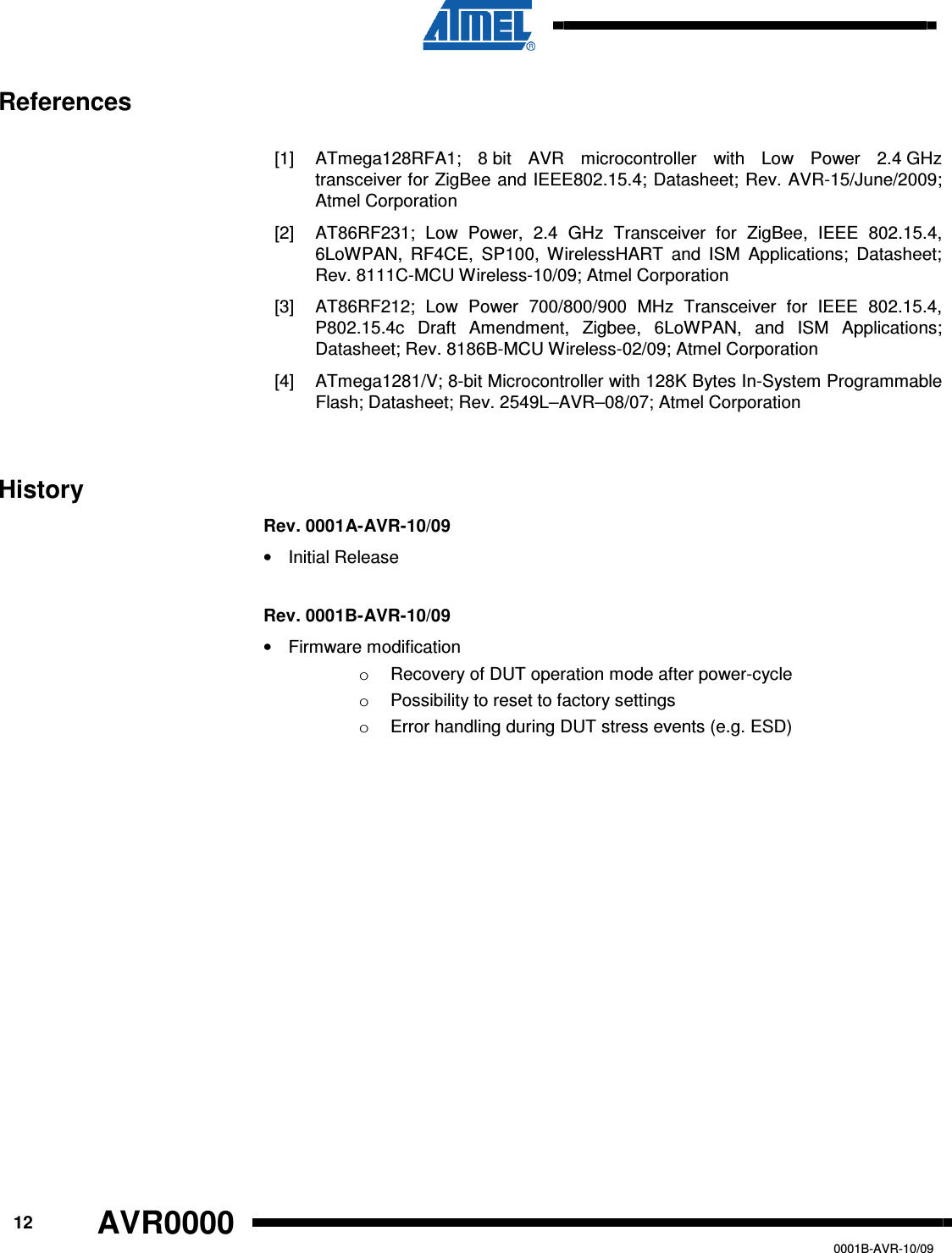      12 AVR0000   0001B-AVR-10/09 References  [1]  ATmega128RFA1;  8 bit  AVR  microcontroller  with  Low  Power  2.4 GHz transceiver for ZigBee and IEEE802.15.4; Datasheet; Rev. AVR-15/June/2009; Atmel Corporation [2]  AT86RF231;  Low  Power,  2.4  GHz  Transceiver  for  ZigBee,  IEEE  802.15.4, 6LoWPAN,  RF4CE,  SP100,  WirelessHART  and  ISM  Applications;  Datasheet; Rev. 8111C-MCU Wireless-10/09; Atmel Corporation [3]  AT86RF212;  Low  Power  700/800/900  MHz  Transceiver  for  IEEE  802.15.4, P802.15.4c  Draft  Amendment,  Zigbee,  6LoWPAN,  and  ISM  Applications; Datasheet; Rev. 8186B-MCU Wireless-02/09; Atmel Corporation [4]  ATmega1281/V; 8-bit Microcontroller with 128K Bytes In-System Programmable Flash; Datasheet; Rev. 2549L–AVR–08/07; Atmel Corporation  History Rev. 0001A-AVR-10/09 •  Initial Release  Rev. 0001B-AVR-10/09 •  Firmware modification o  Recovery of DUT operation mode after power-cycle o  Possibility to reset to factory settings o  Error handling during DUT stress events (e.g. ESD)  