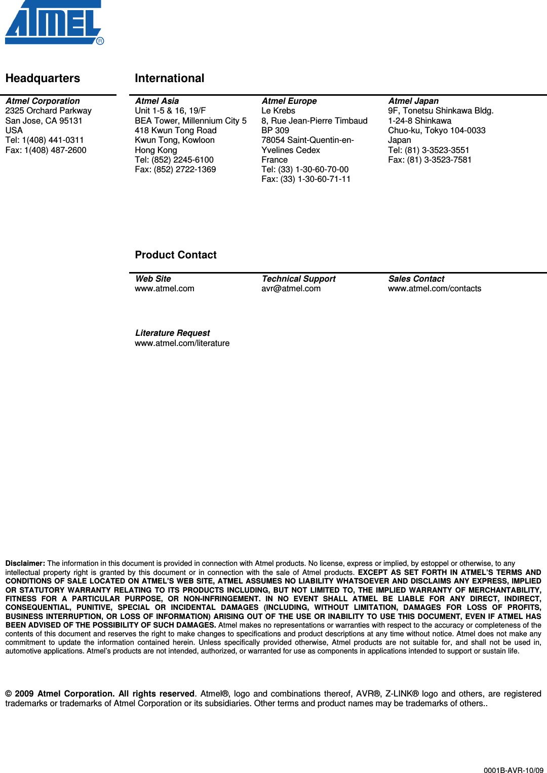  0001B-AVR-10/09   Disclaimer Headquarters    International     Atmel Corporation 2325 Orchard Parkway San Jose, CA 95131 USA Tel: 1(408) 441-0311 Fax: 1(408) 487-2600   Atmel Asia Unit 1-5 &amp; 16, 19/F BEA Tower, Millennium City 5 418 Kwun Tong Road Kwun Tong, Kowloon Hong Kong Tel: (852) 2245-6100 Fax: (852) 2722-1369       Product Contact  Atmel Europe Le Krebs 8, Rue Jean-Pierre Timbaud BP 309 78054 Saint-Quentin-en-Yvelines Cedex France Tel: (33) 1-30-60-70-00  Fax: (33) 1-30-60-71-11  Atmel Japan 9F, Tonetsu Shinkawa Bldg. 1-24-8 Shinkawa Chuo-ku, Tokyo 104-0033 Japan Tel: (81) 3-3523-3551 Fax: (81) 3-3523-7581   Web Site www.atmel.com  Technical Support avr@atmel.com  Sales Contact www.atmel.com/contacts     Literature Request www.atmel.com/literature                            Disclaimer: The information in this document is provided in connection with Atmel products. No license, express or implied, by estoppel or otherwise, to any intellectual  property  right  is  granted  by  this  document  or  in  connection  with  the  sale  of  Atmel  products.  EXCEPT  AS  SET  FORTH  IN  ATMEL’S  TERMS  AND CONDITIONS OF SALE LOCATED ON ATMEL’S WEB SITE, ATMEL ASSUMES NO LIABILITY WHATSOEVER AND DISCLAIMS ANY EXPRESS, IMPLIED OR  STATUTORY  WARRANTY  RELATING  TO  ITS  PRODUCTS  INCLUDING,  BUT  NOT  LIMITED  TO,  THE  IMPLIED  WARRANTY  OF  MERCHANTABILITY, FITNESS  FOR  A  PARTICULAR  PURPOSE,  OR  NON-INFRINGEMENT.  IN  NO  EVENT  SHALL  ATMEL  BE  LIABLE  FOR  ANY  DIRECT,  INDIRECT, CONSEQUENTIAL,  PUNITIVE,  SPECIAL  OR  INCIDENTAL  DAMAGES  (INCLUDING,  WITHOUT  LIMITATION,  DAMAGES  FOR  LOSS  OF  PROFITS, BUSINESS  INTERRUPTION,  OR  LOSS OF  INFORMATION)  ARISING  OUT OF  THE  USE  OR  INABILITY  TO USE THIS DOCUMENT,  EVEN IF ATMEL HAS BEEN ADVISED OF THE POSSIBILITY OF SUCH DAMAGES. Atmel makes no representations or warranties with respect to the accuracy or completeness of the contents of this document and reserves the right to make changes to specifications and product descriptions at any time without notice. Atmel does not make any commitment  to  update  the  information  contained  herein.  Unless  specifically  provided  otherwise,  Atmel  products  are  not  suitable  for,  and  shall  not  be  used  in, automotive applications. Atmel’s products are not intended, authorized, or warranted for use as components in applications intended to support or sustain life.     © 2009  Atmel Corporation.  All  rights  reserved.  Atmel®, logo  and  combinations  thereof, AVR®, Z-LINK®  logo  and  others,  are  registered trademarks or trademarks of Atmel Corporation or its subsidiaries. Other terms and product names may be trademarks of others..   