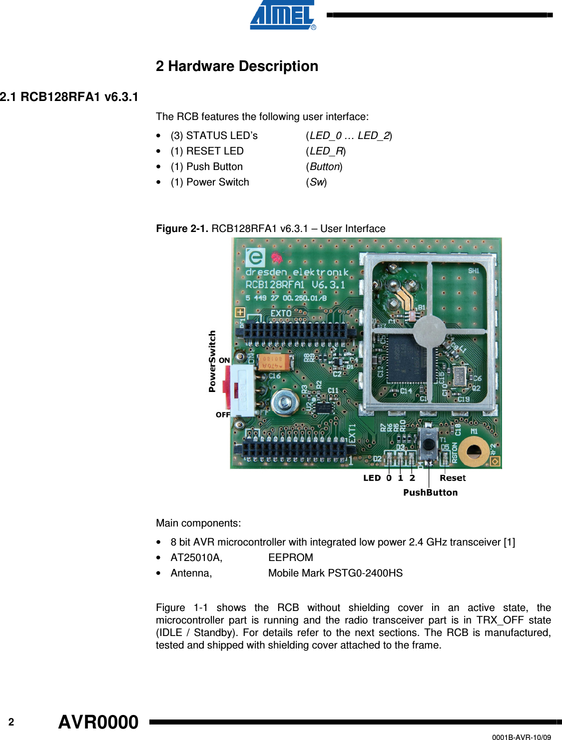      2 AVR0000   0001B-AVR-10/09 2 Hardware Description 2.1 RCB128RFA1 v6.3.1 The RCB features the following user interface: •  (3) STATUS LED’s    (LED_0 … LED_2) •  (1) RESET LED    (LED_R) •  (1) Push Button    (Button)  •  (1) Power Switch    (Sw)  Figure 2-1. RCB128RFA1 v6.3.1 – User Interface  Main components: •  8 bit AVR microcontroller with integrated low power 2.4 GHz transceiver [1] •  AT25010A,     EEPROM •  Antenna,     Mobile Mark PSTG0-2400HS  Figure  1-1  shows  the  RCB  without  shielding  cover  in  an  active  state,  the microcontroller  part  is  running  and  the  radio  transceiver  part  is  in  TRX_OFF  state (IDLE  /  Standby).  For  details  refer  to  the  next  sections.  The  RCB  is  manufactured, tested and shipped with shielding cover attached to the frame.  