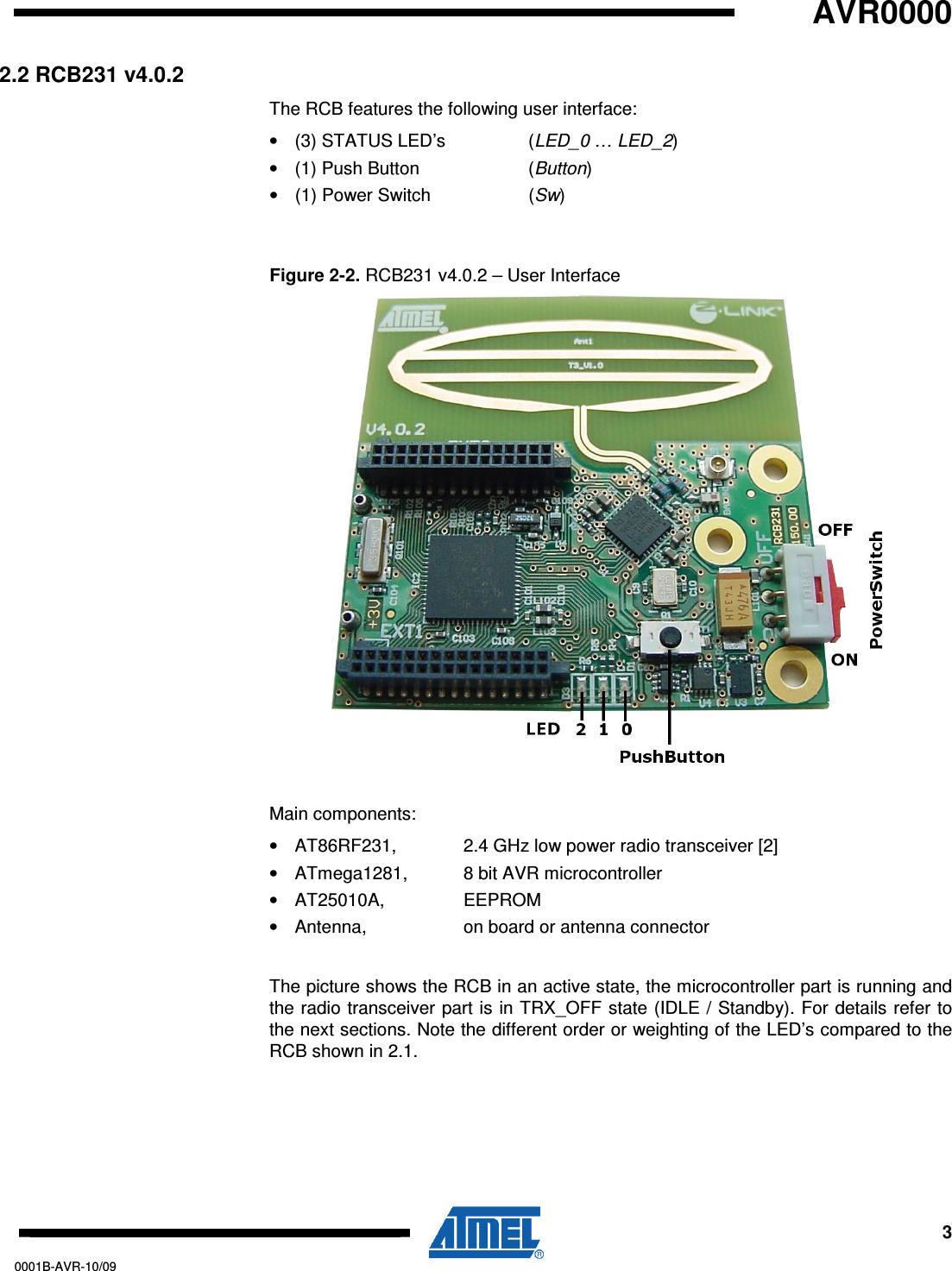   AVR0000     3 0001B-AVR-10/09 2.2 RCB231 v4.0.2 The RCB features the following user interface: •  (3) STATUS LED’s    (LED_0 … LED_2) •  (1) Push Button    (Button)  •  (1) Power Switch    (Sw)  Figure 2-2. RCB231 v4.0.2 – User Interface  Main components: •  AT86RF231,   2.4 GHz low power radio transceiver [2] •  ATmega1281,   8 bit AVR microcontroller •  AT25010A,     EEPROM •  Antenna,     on board or antenna connector  The picture shows the RCB in an active state, the microcontroller part is running and the radio transceiver part is in TRX_OFF state (IDLE / Standby). For details refer to the next sections. Note the different order or weighting of the LED’s compared to the RCB shown in 2.1. 