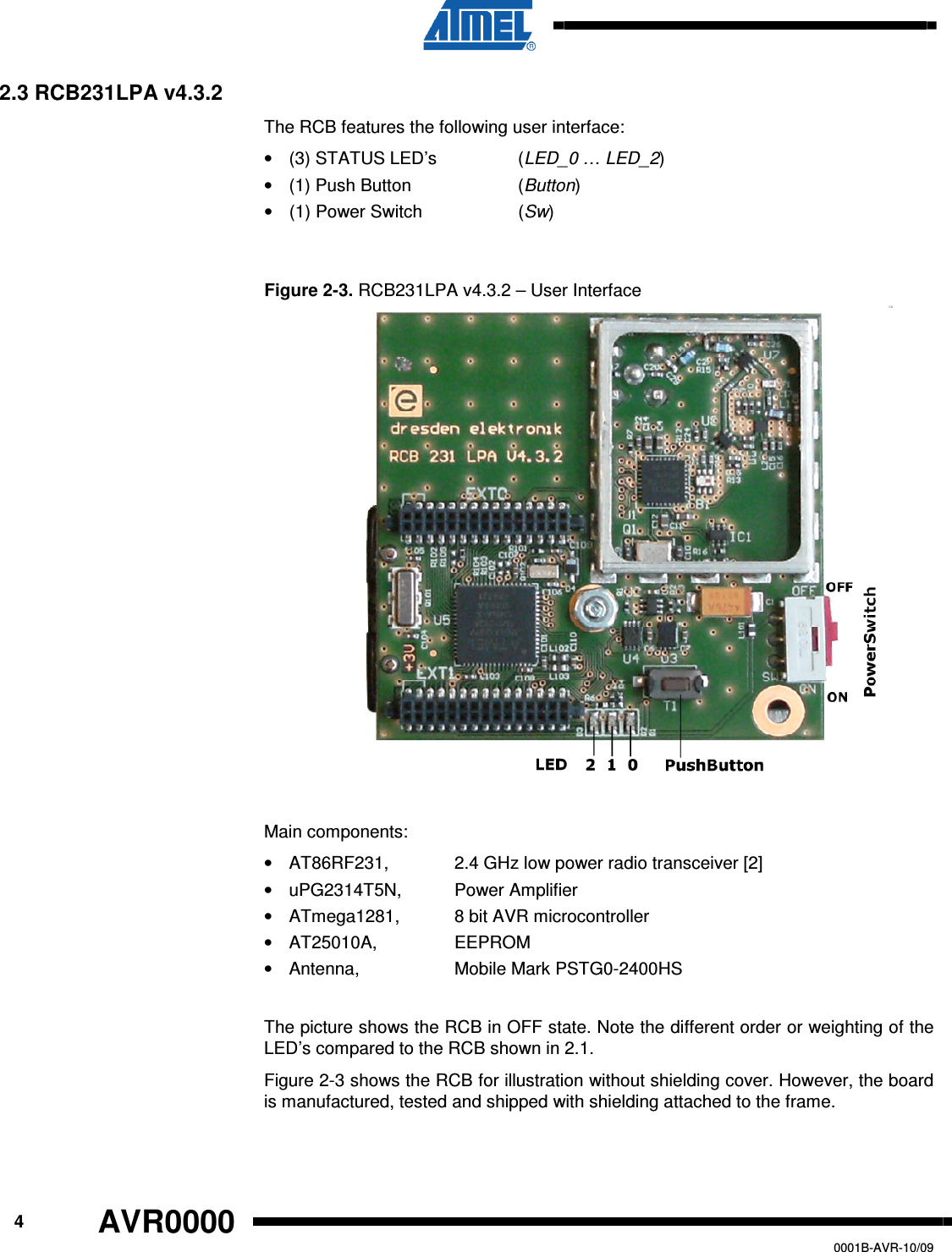      4 AVR0000   0001B-AVR-10/09 2.3 RCB231LPA v4.3.2 The RCB features the following user interface: •  (3) STATUS LED’s    (LED_0 … LED_2) •  (1) Push Button    (Button)  •  (1) Power Switch    (Sw)  Figure 2-3. RCB231LPA v4.3.2 – User Interface  Main components: •  AT86RF231,   2.4 GHz low power radio transceiver [2] •  uPG2314T5N,  Power Amplifier •  ATmega1281,   8 bit AVR microcontroller •  AT25010A,     EEPROM •  Antenna,     Mobile Mark PSTG0-2400HS  The picture shows the RCB in OFF state. Note the different order or weighting of the LED’s compared to the RCB shown in 2.1. Figure 2-3 shows the RCB for illustration without shielding cover. However, the board is manufactured, tested and shipped with shielding attached to the frame.  