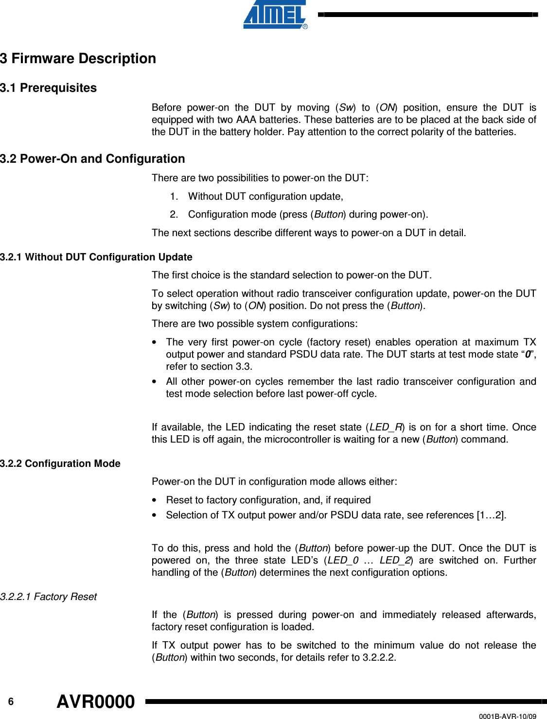      6 AVR0000   0001B-AVR-10/09 3 Firmware Description 3.1 Prerequisites Before  power-on  the  DUT  by  moving  (Sw)  to  (ON)  position,  ensure  the  DUT  is equipped with two AAA batteries. These batteries are to be placed at the back side of the DUT in the battery holder. Pay attention to the correct polarity of the batteries. 3.2 Power-On and Configuration There are two possibilities to power-on the DUT: 1.  Without DUT configuration update, 2.  Configuration mode (press (Button) during power-on). The next sections describe different ways to power-on a DUT in detail.  3.2.1 Without DUT Configuration Update The first choice is the standard selection to power-on the DUT.  To select operation without radio transceiver configuration update, power-on the DUT by switching (Sw) to (ON) position. Do not press the (Button).  There are two possible system configurations: •  The  very  first  power-on  cycle  (factory  reset)  enables  operation  at  maximum  TX output power and standard PSDU data rate. The DUT starts at test mode state “0”, refer to section 3.3. •  All  other  power-on  cycles  remember  the  last  radio  transceiver  configuration  and test mode selection before last power-off cycle.  If available, the  LED indicating the reset state (LED_R) is on for a short time. Once this LED is off again, the microcontroller is waiting for a new (Button) command. 3.2.2 Configuration Mode Power-on the DUT in configuration mode allows either: •  Reset to factory configuration, and, if required •  Selection of TX output power and/or PSDU data rate, see references [1…2].   To do this, press and hold the (Button)  before power-up the DUT. Once the DUT is powered  on,  the  three  state  LED’s  (LED_0  …  LED_2)  are  switched  on.  Further handling of the (Button) determines the next configuration options. 3.2.2.1 Factory Reset If  the  (Button)  is  pressed  during  power-on  and  immediately  released  afterwards, factory reset configuration is loaded. If  TX  output  power  has  to  be  switched  to  the  minimum  value  do  not  release  the (Button) within two seconds, for details refer to 3.2.2.2. 