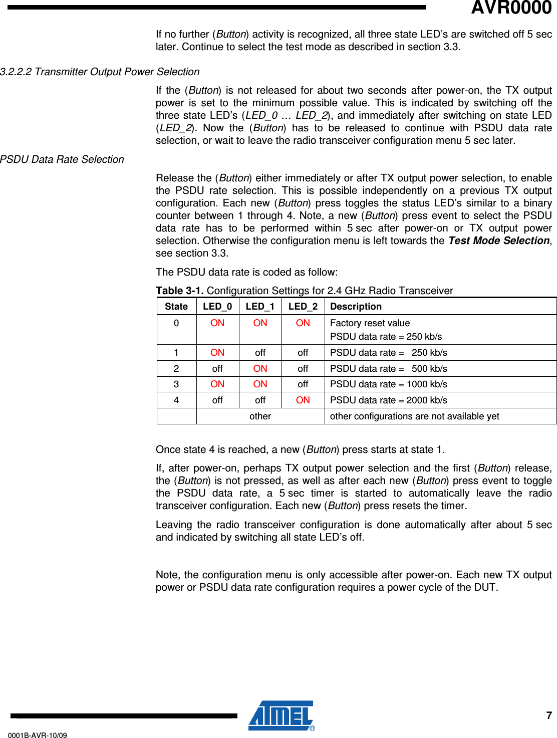   AVR0000     7 0001B-AVR-10/09 If no further (Button) activity is recognized, all three state LED’s are switched off 5 sec later. Continue to select the test mode as described in section 3.3. 3.2.2.2 Transmitter Output Power Selection If  the  (Button)  is not  released  for  about two seconds  after  power-on,  the  TX  output power  is  set  to  the  minimum  possible  value.  This  is  indicated  by  switching  off  the three state LED’s (LED_0 … LED_2), and immediately after switching on state LED (LED_2).  Now  the  (Button)  has  to  be  released  to  continue  with  PSDU  data  rate selection, or wait to leave the radio transceiver configuration menu 5 sec later. PSDU Data Rate Selection Release the (Button) either immediately or after TX output power selection, to enable the  PSDU  rate  selection.  This  is  possible  independently  on  a  previous  TX  output configuration.  Each  new  (Button)  press  toggles  the  status  LED’s  similar  to  a  binary counter between  1 through 4. Note,  a new (Button) press event to select  the PSDU data  rate  has  to  be  performed  within  5 sec  after  power-on  or  TX  output  power selection. Otherwise the configuration menu is left towards the Test Mode Selection, see section 3.3.  The PSDU data rate is coded as follow: Table 3-1. Configuration Settings for 2.4 GHz Radio Transceiver State  LED_0  LED_1  LED_2  Description 0  ON  ON  ON  Factory reset value PSDU data rate = 250 kb/s 1  ON  off  off  PSDU data rate =   250 kb/s 2  off  ON  off  PSDU data rate =   500 kb/s 3  ON  ON  off  PSDU data rate = 1000 kb/s 4  off  off  ON  PSDU data rate = 2000 kb/s   other  other configurations are not available yet  Once state 4 is reached, a new (Button) press starts at state 1.  If, after power-on,  perhaps TX output power selection and the  first (Button) release, the (Button) is not pressed, as well as after each new (Button) press event to toggle the  PSDU  data  rate,  a  5 sec  timer  is  started  to  automatically  leave  the  radio transceiver configuration. Each new (Button) press resets the timer. Leaving  the  radio  transceiver  configuration  is  done  automatically  after  about  5 sec and indicated by switching all state LED’s off.  Note, the configuration menu is only accessible after power-on. Each new TX output power or PSDU data rate configuration requires a power cycle of the DUT. 