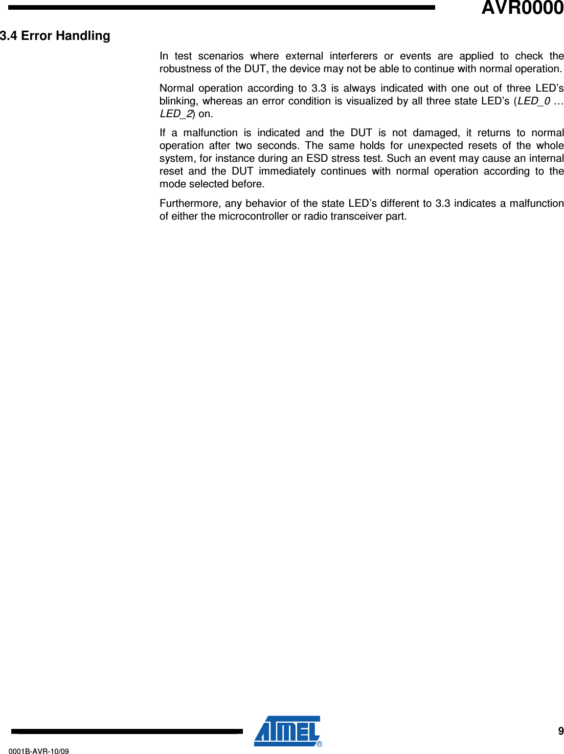   AVR0000     9 0001B-AVR-10/09 3.4 Error Handling In  test  scenarios  where  external  interferers  or  events  are  applied  to  check  the robustness of the DUT, the device may not be able to continue with normal operation. Normal  operation  according  to  3.3  is  always  indicated  with  one  out  of  three  LED’s blinking, whereas an error condition is visualized by all three state LED’s (LED_0 … LED_2) on. If  a  malfunction  is  indicated  and  the  DUT  is  not  damaged,  it  returns  to  normal operation  after  two  seconds.  The  same  holds  for  unexpected  resets  of  the  whole system, for instance during an ESD stress test. Such an event may cause an internal reset  and  the  DUT  immediately  continues  with  normal  operation  according  to  the mode selected before. Furthermore, any behavior of the state LED’s different to 3.3 indicates a malfunction of either the microcontroller or radio transceiver part. 