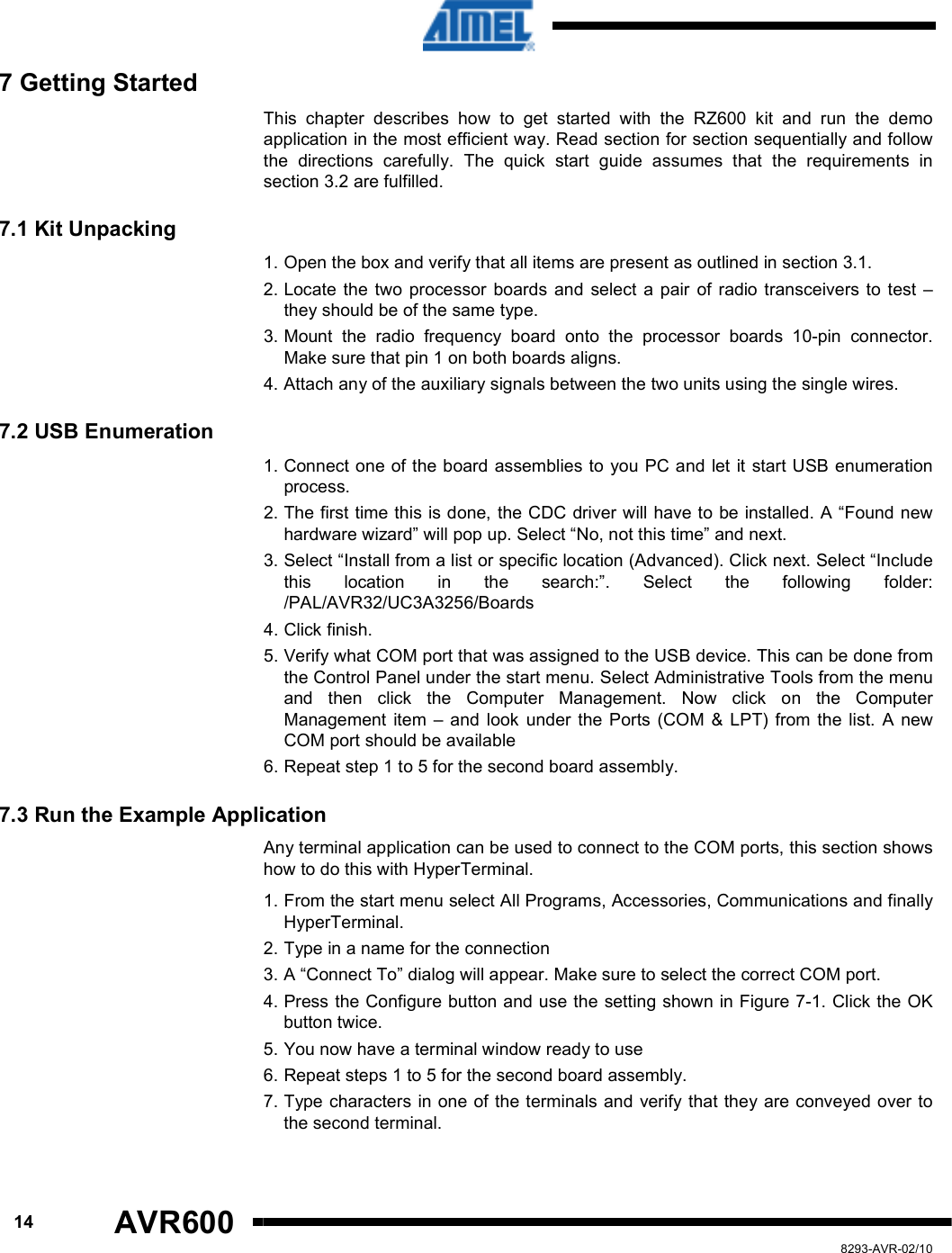      14 AVR600   8293-AVR-02/10 7 Getting Started This  chapter  describes  how  to  get  started  with  the  RZ600  kit  and  run  the  demo application in the most efficient way. Read section for section sequentially and follow the  directions  carefully.  The  quick  start  guide  assumes  that  the  requirements  in section 3.2 are fulfilled. 7.1 Kit Unpacking 1. Open the box and verify that all items are present as outlined in section 3.1. 2. Locate  the  two  processor  boards  and  select  a  pair of  radio transceivers  to test  – they should be of the same type. 3. Mount  the  radio  frequency  board  onto  the  processor  boards  10-pin  connector. Make sure that pin 1 on both boards aligns. 4. Attach any of the auxiliary signals between the two units using the single wires. 7.2 USB Enumeration 1. Connect one of the board assemblies to  you PC and let it start USB enumeration process. 2. The first time this is done, the CDC driver will have to be installed. A “Found new hardware wizard” will pop up. Select “No, not this time” and next. 3. Select “Install from a list or specific location (Advanced). Click next. Select “Include this  location  in  the  search:”.  Select  the  following  folder: /PAL/AVR32/UC3A3256/Boards 4. Click finish. 5. Verify what COM port that was assigned to the USB device. This can be done from the Control Panel under the start menu. Select Administrative Tools from the menu and  then  click  the  Computer  Management.  Now  click  on  the  Computer Management  item  –  and  look  under  the  Ports (COM  &amp;  LPT)  from the  list.  A  new COM port should be available 6. Repeat step 1 to 5 for the second board assembly. 7.3 Run the Example Application Any terminal application can be used to connect to the COM ports, this section shows how to do this with HyperTerminal. 1. From the start menu select All Programs, Accessories, Communications and finally HyperTerminal. 2. Type in a name for the connection 3. A “Connect To” dialog will appear. Make sure to select the correct COM port. 4. Press the Configure button and use the setting shown in Figure 7-1. Click the OK button twice. 5. You now have a terminal window ready to use 6. Repeat steps 1 to 5 for the second board assembly. 7. Type characters in one of the terminals and verify that they are conveyed over to the second terminal. 