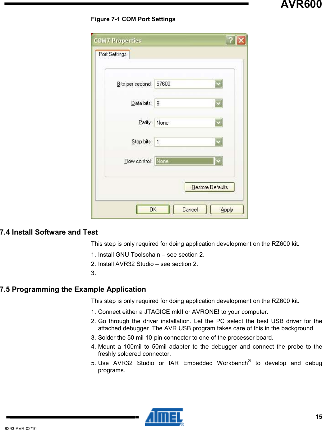   AVR600     15 8293-AVR-02/10 Figure 7-1 COM Port Settings  7.4 Install Software and Test This step is only required for doing application development on the RZ600 kit. 1. Install GNU Toolschain – see section 2. 2. Install AVR32 Studio – see section 2. 3.  7.5 Programming the Example Application This step is only required for doing application development on the RZ600 kit. 1. Connect either a JTAGICE mkII or AVRONE! to your computer. 2. Go  through  the  driver  installation.  Let  the  PC  select  the  best  USB  driver  for  the attached debugger. The AVR USB program takes care of this in the background. 3. Solder the 50 mil 10-pin connector to one of the processor board. 4. Mount  a  100mil  to  50mil  adapter  to  the  debugger  and  connect  the  probe  to  the freshly soldered connector. 5. Use  AVR32  Studio  or  IAR  Embedded  Workbench®  to  develop  and  debug programs. 